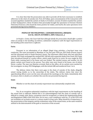 Criminal Law (Cases Penned by J. Velasco Dean’s	
  Circle	
  
2016
Page 58 of 116
It is clear then that the prosecution was able to provide all the facts necessary to establish
adherence to the chain of custody rule. First, SA Vallejo, upon consummation of the transaction with
accused-appellant, handed the sachets of shabu to SI Isidoro; second, SI Isidoro marked the sachets
at their headquarters; third, SI Isidoro then personally brought the specimens to Forensic Chemist
Felicisima Francisco, who found the items positive for shabu; and fourth, the same specimens were
presented during trial as Exhibit C.
PEOPLE OF THE PHILIPPINES v. LEONARDO RUSIANA y BROQUEL
G.R. No. 186139, OCTOBER 5, 2009, Velasco Jr., J.
In People v. Cortez, this Court held that although ideally the prosecution should offer a perfect
chain of custody in the handling of evidence, substantial compliance with the legal requirements on
the handling of the seized item is sufficient.
Facts:
Pursuant to an information of an alleged illegal drug activities a buy-bust team was
conducted. The team proceeded to Manukan in Las Pias past 9:00 p.m. PO2 Paule (Poseur buyer)
and	
  the	
  informant	
  went	
  to	
  Unads	
  Rusiana’s	
  house.	
  The	
  informant	
  called	
  Unad,	
  who	
  met	
  with	
  them	
  
outside. PO2 Paule exchanged the marked PhP 100 bill with suspected shabu from Unad. PO2 Paule
then introduced himself as a police officer, which made Unad try to resist. He was caught by PO2
Paule while running back to his house and was frisked. The marked money and another six (6)
plastic sachets were found on his person. Two other men were found in his house, one of whom
threw a sachet. The man was likewise arrested. Back at the office, all six sachets were marked by
the investigator on duty, PO2 Dalagdagan, with the initials LBR and numbered from 1 to 6.
The defense claims that there were gaps in the chain of custody of the shabu allegedly
seized raising doubts as to the ownership of the shabu. The defense claims that since the
apprehending officers were not the ones who placed the markings on the shabu immediately after
its seizure, there is doubt as to whether this was the one presented during trial.
Issue:
Whether or not the chain of custody requirement was substantially complied with.
Ruling:
Yes. As an exception substantial compliance with the legal requirements on the handling of
the seized item is sufficient. Behind this is an acknowledgment that the chain of custody rule is
difficult to comply with. Hence, exceptions must be recognized, as indeed the Implementing Rules
and Regulations (IRR) of RA 9165 does. On its own, a non-compliance with Sec. 21 of RA 9165 will
not invalidate an accuseds arrest or a seizure made in drug cases. What should be of importance is
the preservation of the integrity and the evidentiary value of the seized items, as the same would be
utilized in the determination of the guilt or innocence of the accused.
 