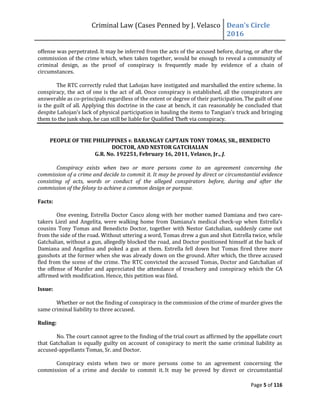 Criminal Law (Cases Penned by J. Velasco Dean’s	
  Circle	
  
2016
Page 5 of 116
offense was perpetrated. It may be inferred from the acts of the accused before, during, or after the
commission of the crime which, when taken together, would be enough to reveal a community of
criminal design, as the proof of conspiracy is frequently made by evidence of a chain of
circumstances.
The RTC correctly ruled that Lañojan have instigated and marshalled the entire scheme. In
conspiracy, the act of one is the act of all. Once conspiracy is established, all the conspirators are
answerable as co-principals regardless of the extent or degree of their participation.The guilt of one
is the guilt of all. Applying this doctrine in the case at bench, it can reasonably be concluded that
despite	
  Lañojan’s	
  lack	
  of	
  physical	
  participation	
  in	
  hauling	
  the	
  items	
  to	
  Tangian’s truck and bringing
them to the junk shop, he can still be liable for Qualified Theft via conspiracy.
PEOPLE OF THE PHILIPPINES v. BARANGAY CAPTAIN TONY TOMAS, SR., BENEDICTO
DOCTOR, AND NESTOR GATCHALIAN
G.R. No. 192251, February 16, 2011, Velasco, Jr., J.
Conspiracy exists when two or more persons come to an agreement concerning the
commission of a crime and decide to commit it. It may be proved by direct or circumstantial evidence
consisting of acts, words or conduct of the alleged conspirators before, during and after the
commission of the felony to achieve a common design or purpose.
Facts:
One evening, Estrella Doctor Casco along with her mother named Damiana and two care-
takers Liezl and Angelita, were	
  walking	
  home	
  from	
  Damiana’s	
  medical	
  check-up	
  when	
  Estrella’s	
  
cousins Tony Tomas and Benedicto Doctor, together with Nestor Gatchalian, suddenly came out
from the side of the road. Without uttering a word, Tomas drew a gun and shot Estrella twice, while
Gatchalian, without a gun, allegedly blocked the road, and Doctor positioned himself at the back of
Damiana and Angelina and poked a gun at them. Estrella fell down but Tomas fired three more
gunshots at the former when she was already down on the ground. After which, the three accused
fled from the scene of the crime. The RTC convicted the accused Tomas, Doctor and Gatchalian of
the offense of Murder and appreciated the attendance of treachery and conspiracy which the CA
affirmed with modification. Hence, this petition was filed.
Issue:
Whether or not the finding of conspiracy in the commission of the crime of murder gives the
same criminal liability to three accused.
Ruling:
No. The court cannot agree to the finding of the trial court as affirmed by the appellate court
that Gatchalian is equally guilty on account of conspiracy to merit the same criminal liability as
accused-appellants Tomas, Sr. and Doctor.
Conspiracy exists when two or more persons come to an agreement concerning the
commission of a crime and decide to commit it. It may be proved by direct or circumstantial
 
