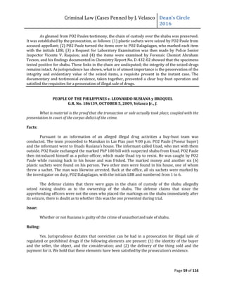 Criminal Law (Cases Penned by J. Velasco Dean’s	
  Circle	
  
2016
Page 59 of 116
As gleaned from PO2 Paules testimony, the chain of custody over the shabu was preserved.
It was established by the prosecution, as follows: (1) plastic sachets were seized by PO2 Paule from
accused-appellant; (2) PO2 Paule turned the items over to PO2 Dalagdagan, who marked each item
with the initials LBR; (3) a Request for Laboratory Examination was then made by Police Senior
Inspector Vicente V. Raquion; and (4) the items were examined by Forensic Chemist Abraham
Tecson, and his findings documented in Chemistry Report No. D-432-02 showed that the specimens
tested positive for shabu. These links in the chain are undisputed; the integrity of the seized drugs
remains intact. As jurisprudence has shown, what is of utmost importance is the preservation of the
integrity and evidentiary value of the seized items, a requisite present in the instant case. The
documentary and testimonial evidence, taken together, presented a clear buy-bust operation and
satisfied the requisites for a prosecution of illegal sale of drugs.
PEOPLE OF THE PHILIPPINES v. LEONARDO RUSIANA y BROQUEL
G.R. No. 186139, OCTOBER 5, 2009, Velasco Jr., J.
What is material is the proof that the transaction or sale actually took place, coupled with the
presentation in court of the corpus delicti of the crime.
Facts:
Pursuant to an information of an alleged illegal drug activities a buy-bust team was
conducted. The team proceeded to Manukan in Las Pias past 9:00 p.m. PO2 Paule (Poseur buyer)
and	
  the	
  informant	
  went	
  to	
  Unads	
  Rusiana’s	
  house.	
  The	
  informant	
  called	
  Unad,	
  who	
  met	
  with	
  them	
  
outside. PO2 Paule exchanged the marked PhP 100 bill with suspected shabu from Unad. PO2 Paule
then introduced himself as a police officer, which made Unad try to resist. He was caught by PO2
Paule while running back to his house and was frisked. The marked money and another six (6)
plastic sachets were found on his person. Two other men were found in his house, one of whom
threw a sachet. The man was likewise arrested. Back at the office, all six sachets were marked by
the investigator on duty, PO2 Dalagdagan, with the initials LBR and numbered from 1 to 6.
The defense claims that there were gaps in the chain of custody of the shabu allegedly
seized raising doubts as to the ownership of the shabu. The defense claims that since the
apprehending officers were not the ones who placed the markings on the shabu immediately after
its seizure, there is doubt as to whether this was the one presented during trial.
Issue:
Whether or not Rusiana is guilty of the crime of unauthorized sale of shabu.
Ruling:
Yes. Jurisprudence dictates that conviction can be had in a prosecution for illegal sale of
regulated or prohibited drugs if the following elements are present: (1) the identity of the buyer
and the seller, the object, and the consideration; and (2) the delivery of the thing sold and the
payment for it. We hold that these elements have	
  been	
  satisfied	
  by	
  the	
  prosecution’s	
  evidence.
 