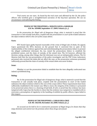 Criminal Law (Cases Penned by J. Velasco Dean’s	
  Circle	
  
2016
Page 60 of 116
Trial courts are our eyes.. As found by the trial court and affirmed by the CA, the police
officers who testified gave a straightforward narration of the buy-bust operation. We see no
circumstance contradicting this finding.
PEOPLE OF THE PHILIPPINES v. DONATO CAPCO y SABADLAB
G.R. No. 183088, September 17, 2009, Velasco, Jr., J.
In the prosecution for illegal sale of dangerous drugs, what is material is proof that the
transaction or sale actually took place, coupled with the presentation in court of the traded substance
the object evidence which is the core of the corpus delicti.
Facts:
RTC found Capco guilty beyond reasonable of the crime of illegal sale of shabu. On appeal,
Capco questioned the RTCs decision on the ground that it convicted him in spite of the
inadmissibility of the evidence against him and notwithstanding the prosecutions failure to present
the alleged confidential informant. He, too, raised the prosecutions failure to establish the
prohibited nature, and the chain of custody, of the seized item. The CA however, affirmed the
decision, noting, among other things, that the informant was not an indispensable witness. The CA
likewise held that the non-presentation of the police investigator and the PNP Crime Laboratory
personnel who received the shabu did not affect the case, as the prosecution witnesses presented
sufficiently proved that the chain of custody of the seized shabu was never broken.
Issue:
Whether or not the prosecution failed to establish that the item allegedly confiscated was
indeed a prohibited drug.
Ruling:
No. In the prosecution for illegal sale of dangerous drugs, what is material is proof that the
transaction or sale actually took place, coupled with the presentation in court of the traded
substance the object evidence which is the core of the corpus delicti. These requirements have been
sufficiently established in the instant case. What is more, the integrity of the evidence is presumed
to be preserved unless there is a showing of bad faith, ill will, or proof that the evidence has been
tampered with. Capco has the burden to show that the evidence was tampered or meddled with to
overcome a presumption of regularity in the handling of exhibits by public officers. Capco failed in
this respect.
PEOPLE OF THE PHILIPPINES v. CARLOS DELA CRUZ
G.R. NO. 182348, November 20, 2008, Velasco, Jr., J.
An accused can be held to be in constructive possession of illegal drugs if it shown that they
enjoy dominion and control over the premises where these drugs were found.
Facts:
 