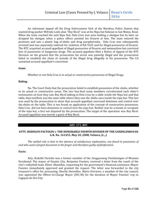 Criminal Law (Cases Penned by J. Velasco Dean’s	
  Circle	
  
2016
Page 61 of 116
An informant tipped off the Drug Enforcement Unit of the Marikina Police Station that
wanted drug pusher Wifredo Loilo alias "Boy Bicol" was at his Nipa hut hideout in San Mateo, Rizal.
When the team reached the said Nipa Hut, Dela Cruz was seen holding a shotgun but he later on
dropped his shotgun when a police officer pointed his firearm at him. The team entered the
premises and saw a plastic bag of shabu and drug paraphernalia. Dela Cruz was subsequently
arrested and was separately indicted for violation of RA 9165 and for illegal possession of firearm.
The RTC acquitted accused-appellant of illegal possession of firearm and ammunition but convicted
him of possession of dangerous drugs. The accused-appellant filed a Notice of Appeal of the RTC
Decision on the ground that the prosecution his arrest was patently illegal and the prosecution
failed to establish the chain of custody of the illegal drug allegedly in his possession. The CA
sustained accused-appellant's conviction.
Issue:
Whether or not Dela Cruz is in actual or constructive possession of Illegal Drugs.
Ruling:
No. The Court finds that the prosecution failed to establish possession of the shabu, whether
in its actual or constructive sense. The two buy-bust team members corroborated each other's
testimonies on how they saw Boy Bicol talking to Dela Cruz by a table inside the Nipa hut and that
table, they testified, was the same table where they saw the shabu once inside the nipa hut. This fact
was used by the prosecution to show that accused-appellant exercised dominion and control over
the shabu on the table. This is too broad an application of the concept of constructive possession.
Dela Cruz did not have dominion or control over the nipa hut. Neither was he a tenant or occupant
of the nipa hut, a fact not disputed by the prosecution. The target of the operation was Boy Bicol.
Accused-appellant was merely a guest of Boy Bicol.
ART. 171, RPC
ATTY. RODOLFO PACTOLIN v. THE HONORABLE FOURTH DIVISION OF THE SANDIGANBAYAN
G.R. No. 161455, May 20, 2008, Velasco, Jr., J.
The settled rule is that in the absence of satisfactory explanation, one found in possession of
and who used a forged document is the forger and therefore guilty of falsification.
Facts:
Atty. Rodolfo Pactolin was a former member of the Sangguniang Panlalawigan of Misamis
Occidental. The mayor of Ozamis City, Benjamin Fuentes, received a letter from the coach of the
city’s	
  volleyball	
  team,	
  Elmer	
  Abastillas,	
  requesting	
  for	
  the	
  government’s	
  financial	
  assistance.	
  Mayor	
  
Fuentes immediately approved and granted the request. The letter was forwarded to the city
treasurer’s	
  office	
  for	
  processing.	
  Shortly	
  thereafter,	
  Mario	
  Ferraren,	
  a	
  member	
  of	
  the	
  city	
  council,	
  
was appointed the Officer-In-Charge Mayor (OIC-M)	
   for	
   the	
   duration	
   of	
   Mayor	
   Fuentes’	
   trip	
   to	
  
Cagayan de Oro City.
 