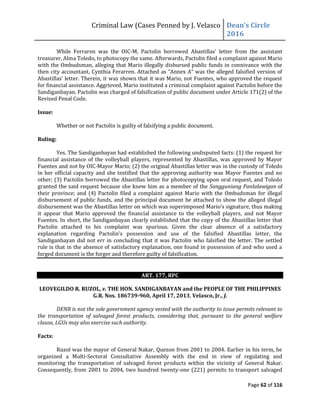 Criminal Law (Cases Penned by J. Velasco Dean’s	
  Circle	
  
2016
Page 62 of 116
While Ferraren was the OIC-M, Pactolin	
   borrowed	
   Abastillas’	
   letter	
   from	
   the	
   assistant	
  
treasurer, Alma Toledo, to photocopy the same. Afterwards, Pactolin filed a complaint against Mario
with the Ombudsman, alleging that Mario illegally disbursed public funds in connivance with the
then	
  city	
  accountant,	
  Cynthia	
  Ferarren.	
  Attached	
  as	
  “Annex	
  A”	
  was	
  the	
  alleged	
  falsified	
  version	
  of	
  
Abastillas’	
  letter.	
  Therein,	
  it	
  was	
  shown	
  that	
  it	
  was	
  Mario,	
  not	
  Fuentes,	
  who	
  approved	
  the	
  request	
  
for financial assistance. Aggrieved, Mario instituted a criminal complaint against Pactolin before the
Sandiganbayan. Pactolin was charged of falsification of public document under Article 171(2) of the
Revised Penal Code.
Issue:
Whether or not Pactolin is guilty of falsifying a public document.
Ruling:
Yes. The Sandiganbayan had established the following undisputed facts: (1) the request for
financial assistance of the volleyball players, represented by Abastillas, was approved by Mayor
Fuentes and not by OIC-Mayor Mario; (2) the original Abastillas letter was in the custody of Toledo
in her official capacity and she testified that the approving authority was Mayor Fuentes and no
other; (3) Pactolin borrowed the Abastillas letter for photocopying upon oral request, and Toledo
granted the said request because she knew him as a member of the Sangguniang Panlalawigan of
their province; and (4) Pactolin filed a complaint against Mario with the Ombudsman for illegal
disbursement of public funds, and the principal document he attached to show the alleged illegal
disbursement	
  was	
  the	
  Abastillas	
  letter	
  on	
  which	
  was	
  superimposed	
  Mario’s	
  signature,	
  thus	
  making	
  
it appear that Mario approved the financial assistance to the volleyball players, and not Mayor
Fuentes. In short, the Sandiganbayan clearly established that the copy of the Abastillas letter that
Pactolin attached to his complaint was spurious. Given the clear absence of a satisfactory
explanation	
   regarding	
   Pactolin’s	
   possession	
   and	
   use	
   of	
   the	
   falsified	
   Abastillas	
   letter,	
   the	
  
Sandiganbayan did not err in concluding that it was Pactolin who falsified the letter. The settled
rule is that in the absence of satisfactory explanation, one found in possession of and who used a
forged document is the forger and therefore guilty of falsification.
ART. 177, RPC
LEOVEGILDO R. RUZOL, v. THE HON. SANDIGANBAYAN and the PEOPLE OF THE PHILIPPINES
G.R. Nos. 186739-960, April 17, 2013, Velasco, Jr., J.
DENR is not the sole government agency vested with the authority to issue permits relevant to
the transportation of salvaged forest products, considering that, pursuant to the general welfare
clause, LGUs may also exercise such authority.
Facts:
Ruzol was the mayor of General Nakar, Quezon from 2001 to 2004. Earlier in his term, he
organized a Multi-Sectoral Consultative Assembly with the end in view of regulating and
monitoring the transportation of salvaged forest products within the vicinity of General Nakar.
Consequently, from 2001 to 2004, two hundred twenty-one (221) permits to transport salvaged
 