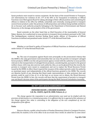 Criminal Law (Cases Penned by J. Velasco Dean’s	
  Circle	
  
2016
Page 63 of 116
forest products were issued to various recipients. On the basis of the issued Permits to Transport,
221 Informations for violation of Art. 177 of the RPC or for Usurpation of Authority or Official
Functions were filed against Ruzol for taking advantage of their official position and committing the
offense in relation to his office by willfully, unlawfully and criminally, issuing permit to transport
several forest products under the pretense of official position and without being lawfully entitled to
do so because such authority properly belonging to the Department of Environment and Natural
Resources, to the damage and prejudice of the of the government.
Ruzol contends on the other hand that as Chief Executive of the municipality of General
Nakar, Quezon, he is authorized to issue permits to transport forest products pursuant to RA 7160.
The Sandiganbayan rendered decision finding Ruzol guilty offense of Usurpation of Official
Functions as defined and penalized under Article 177 of the Revised Penal Code.
Issue:
Whether or not Ruzol is guilty of Usurpation of Official Functions as defined and penalized
under Article 177 of the Revised Penal Code.
Ruling:
No. The	
  case	
  of	
  usurpation	
  against	
  Ruzol	
  rests	
  principally	
  on	
  the	
  prosecution’s	
  theory	
  that	
  
the DENR is the only government instrumentality that can issue the permits to transport salvaged
forest products. DENR is not the sole government agency vested with the authority to issue permits
relevant to the transportation of salvaged forest products, considering that, pursuant to the general
welfare clause, LGUs may also exercise such authority. Also, as can be gleaned from the records, the
permits to transport were meant to complement and not to replace the Wood Recovery Permit
issued by the DENR. In effect, Ruzol required the issuance of the subject permits under his authority
as municipal mayor and independently of the official functions granted to the DENR. The records
are likewise bereft of any showing that Ruzol made representations or false pretenses that said
permits could be used in lieu of, or at the least as an excuse not to obtain, the Wood Recovery
Permit from the DENR. In fact, the records will bear that the requirement of permits to transport
was	
  not	
  Ruzol’s	
  decision	
  alone	
  of	
  the	
  participants	
  during	
  the	
  Multi-Sectoral Consultative Assembly.
RA 7877 ANTI-SEXUAL HARRASMENT ACT
DIOSCORO BACSIN v. EDUARDO WAHIMAN
G.R. No. 146053, April 30, 2008, Velasco, Jr., J.
The charge against the respondent in an administrative case need not be drafted with the
precision of information in a criminal prosecution. It is sufficient that he is apprised of the substance of
the charge against him; what is controlling is the allegation of the acts complained of, not the
designation of the offense.
Facts:
Dioscoro Bacsin, a public school teacher of Pandan Elementary School in Camiguin Province,
asked AAA, his student, to be at his office to do an errand. Once inside, he asked her to come closer
 