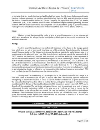 Criminal Law (Cases Penned by J. Velasco Dean’s	
  Circle	
  
2016
Page 64 of 116
to	
  his	
  table,	
  held	
  her	
  hand,	
  then	
  touched	
  and	
  fondled	
  her	
  breast	
  five	
  (5)	
  times.	
  A	
  classmate	
  of	
  AAA’s,	
  
claiming to have witnessed the incident, testified in her favor as AAA was relaying the incident.
Bacsin was charged with Misconduct in a Formal Charge by the regional director of the Civil Service
Commission (CSC). In his defense, Bacsin claimed that the touching incident happened by accident
and that AAA left afterwards without any complaint. The CSC found him guilty of grave misconduct
on the ground of acts of sexual harassment and dismissed him from service. The CA affirmed.
Issue:
Whether or not Bacsin could be guilty of acts of sexual harassment, a grave misconduct,
which was an offense not alleged in the formal charge filed against him at the inception of the
administrative case.
Ruling:
Yes. It is clear that petitioner was sufficiently informed of the basis of the charge against
him, which was his act of improperly touching one of his students. Thus informed, he defended
himself from such charge. The failure to designate the offense specifically and with precision is of
no moment in this administrative case. The formal charge, while not specifically mentioning R.A.
7877, imputes on Bacsin acts covered and penalized by said law. Contrary to the argument of
Bacsin, the demand of a sexual favor need not be explicit or stated. In Domingo v. Rayala, it was held
that	
  “it	
  may	
  be	
  discerned,	
  with	
  equal	
  certitude,	
  from	
  the	
  acts	
  of	
  the	
  offender."	
  The	
  CSC	
  found,	
  as	
  did	
  
the CA, that even without an explicit demand from Bacsin, his act of mashing the breast of AAA was
sufficient to constitute sexual harassment. Moreover, under Section 3 (b) (4) of R.A. 7877, sexual
harassment in an education or training environment is committed "when the sexual advances result
in an intimidating, hostile or offensive environment for the student, trainee or apprentice." AAA
even testified that she felt fear at the time Bacsin touched her.
Leaving aside the discrepancy of the designation of the offense in the formal charge, it is
clear that there is misconduct on the part of Bacsin. The term "misconduct" denotes intentional
wrongdoing or deliberate violation of a rule of law or standard of behavior. In grave misconduct,
the elements of corruption, clear intent to violate the law, or flagrant disregard of established rule
must be manifest. The act of Bacsin of fondling one of his students is against a law, R.A. 7877, and is
doubtlessly inexcusable. The particular act cannot in any way be construed as a case of simple
misconduct. Sexually molesting a child is, by any norm, a revolting act that it cannot but be
categorized as a grave offense. Parents entrust the care and molding of their children to teachers,
and expect them to be their guardians while in school. Bacsin has violated that trust. The charge of
grave misconduct proven against him demonstrates his unfitness to remain as a teacher and
continue to discharge the functions of his office.
CRIMES COMMITTED BY PUBLIC OFFICERS
ART. 203-245, RPC
MUNIB S. ESTINO and ERNESTO G. PESCADERA v. PEOPLE OF THE PHILIPPINES
G.R. Nos. 163957-58, April 7, 2009, Velasco, Jr., J.
 