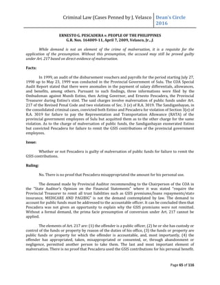 Criminal Law (Cases Penned by J. Velasco Dean’s	
  Circle	
  
2016
Page 65 of 116
ERNESTO G. PESCADERA v. PEOPLE OF THE PHILIPPINES
G.R. Nos. 164009-11, April 7, 2009, Velasco, Jr., J.
While demand is not an element of the crime of malversation, it is a requisite for the
application of the presumption. Without this presumption, the accused may still be proved guilty
under Art. 217 based on direct evidence of malversation.
Facts:
In 1999, an audit of the disbursement vouchers and payrolls for the period starting July 27,
1998 up to May 23, 1999 was conducted in the Provincial Government of Sulu. The COA Special
Audit Report stated that there were anomalies in the payment of salary differentials, allowances,
and benefits, among others. Pursuant to such findings, three informations were filed by the
Ombudsman against Munib Estino, then Acting Governor, and Ernesto Pescadera, the Provincial
Treasurer	
  during	
  Estino’s	
  stint.	
  The	
  said	
  charges	
  involve	
  malversation	
  of	
  public	
  funds	
  under	
  Art.	
  
217 of the Revised Penal Code and two violations of Sec. 3 (e) of R.A. 3019. The Sandiganbayan, in
the consolidated criminal cases, convicted both Estino and Pescadera for violation of Section 3(e) of
R.A. 3019 for failure to pay the Representation and Transportation Allowance (RATA) of the
provincial government employees of Sulu but acquitted them as to the other charge for the same
violation. As to the charge of malversation of public funds, the Sandiganbayan exonerated Estino
but convicted Pescadera for failure to remit the GSIS contributions of the provincial government
employees.
Issue:
Whether or not Pescadera is guilty of malversation of public funds for failure to remit the
GSIS contributions.
Ruling:
No. There is no proof that Pescadera misappropriated the amount for his personal use.
The demand made by Provincial Auditor recommending to the Chairperson of the COA in
the	
   "State	
   Auditor’s	
   Opinion	
   on	
   the	
   Financial	
   Statements"	
   where	
   it	
   was	
   stated	
   “require	
   the	
  
Provincial Treasurer to remit all trust liabilities such as GSIS premiums/loans repayments/state
insurance,	
   MEDICARE	
   AND	
   PAGIBIG”	
   is	
   not	
   the	
   demand	
   contemplated	
   by	
   law.	
   The	
   demand	
   to	
  
account for public funds must be addressed to the accountable officer. It can be concluded then that
Pescadera was not given an opportunity to explain why the GSIS premiums were not remitted.
Without a formal demand, the prima facie presumption of conversion under Art. 217 cannot be
applied.
The elements of Art. 217 are: (1) the offender is a public officer, (2) he or she has custody or
control of the funds or property by reason of the duties of his office, (3) the funds or property are
public funds or property for which the offender is accountable, and, most importantly, (4) the
offender has appropriated, taken, misappropriated or consented, or, through abandonment or
negligence, permitted another person to take them. The last and most important element of
malversation. There is no proof that Pescadera used the GSIS contributions for his personal benefit.
 