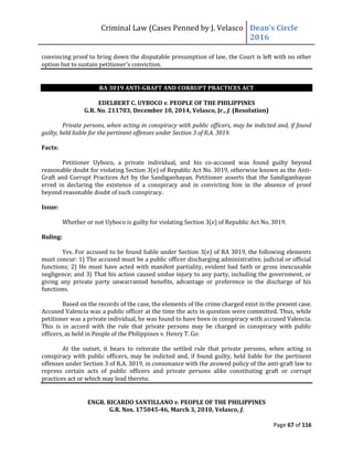 Criminal Law (Cases Penned by J. Velasco Dean’s	
  Circle	
  
2016
Page 67 of 116
convincing proof to bring down the disputable presumption of law, the Court is left with no other
option but to sustain petitioner’s conviction.
RA 3019 ANTI-GRAFT AND CORRUPT PRACTICES ACT
EDELBERT C. UYBOCO v. PEOPLE OF THE PHILIPPINES
G.R. No. 211703, December 10, 2014, Velasco, Jr., J. (Resolution)
Private persons, when acting in conspiracy with public officers, may be indicted and, if found
guilty, held liable for the pertinent offenses under Section 3 of R.A. 3019.
Facts:
Petitioner Uyboco, a private individual, and his co-accused was found guilty beyond
reasonable doubt for violating Section 3(e) of Republic Act No. 3019, otherwise known as the Anti-
Graft and Corrupt Practices Act by the Sandiganbayan. Petitioner asserts that the Sandiganbayan
erred in declaring the existence of a conspiracy and in convicting him in the absence of proof
beyond reasonable doubt of such conspiracy.
Issue:
Whether or not Uyboco is guilty for violating Section 3(e) of Republic Act No. 3019.
Ruling:
Yes. For accused to be found liable under Section 3(e) of RA 3019, the following elements
must concur: 1) The accused must be a public officer discharging administrative, judicial or official
functions; 2) He must have acted with manifest partiality, evident bad faith or gross inexcusable
negligence; and 3) That his action caused undue injury to any party, including the government, or
giving any private party unwarranted benefits, advantage or preference in the discharge of his
functions.
Based on the records of the case, the elements of the crime charged exist in the present case.
Accused Valencia was a public officer at the time the acts in question were committed. Thus, while
petitioner was a private individual, he was found to have been in conspiracy with accused Valencia.
This is in accord with the rule that private persons may be charged in conspiracy with public
officers, as held in People of the Philippines v. Henry T. Go:
At the outset, it bears to reiterate the settled rule that private persons, when acting in
conspiracy with public officers, may be indicted and, if found guilty, held liable for the pertinent
offenses under Section 3 of R.A. 3019, in consonance with the avowed policy of the anti-graft law to
repress certain acts of public officers and private persons alike constituting graft or corrupt
practices act or which may lead thereto.
ENGR. RICARDO SANTILLANO v. PEOPLE OF THE PHILIPPINES
G.R. Nos. 175045-46, March 3, 2010, Velasco, J.
 