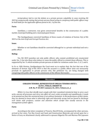 Criminal Law (Cases Penned by J. Velasco Dean’s	
  Circle	
  
2016
Page 68 of 116
Jurisprudence laid to rest the debate on a private persons culpability in cases involving RA
3019 by unequivocally stating that private persons found acting in conspiracy with public officers may
be held liable for the applicable offenses found in Sec. 3 of the law.
Facts:
Santillano, a contractor, was given unwarranted benefits in the construction of a public
market, municipal building and a municipal guest house.
The Sandiganbayan convicted Santillano of three counts of violation of Section 3(e) of RA
3019 or the Anti-Graft and Corrupt Practices Act.
Issue:
Whether or not Santillano should be convicted although he is a private individual and not a
public officer
Ruling:
Yes. RA 3019 punishes not only public officers who commit prohibited acts enumerated
under Sec. 3, but also those who induce or cause the public official to commit those offenses. This is
supported by Sec. 9, which includes private persons as liable for violations under Secs. 3, 4, 5, and 6.
In Go vs. Fifth Division, Sandiganbayan the Court went on to explain that: the fact that one of the
elements of Section 3(g) of RA 3019 is that the accused is a public officer does not necessarily
preclude its application to private persons who, like petitioner Go, are being charged with
conspiring with public officers in the commission of the offense thereunder.
Misconduct
CORAZON TENORIO, REPRESENTED BY IMELDA TENORIO-ORTIZ v.
ALYN C. PERLAS, SHERIFF III
A.M. No. P-10-2817, January 26, 2011, Velasco, Jr., J.
While it is true that sheriffs must comply with their mandated ministerial duty to serve court
writs, execute all processes and carry into effect all court orders promptly and expeditiously, it needs
to be pointed out that this ministerial duty is not without limitation. In the performance of their duties,
they are deemed to know what is inherently right and inherently wrong and are bound to discharge
such duties with prudence, caution and attention which careful men usually exercise in the
management of their affairs.
Facts:
According to the letter-complaint of Tenorio, Sheriff Perlas, accompanied by other persons,
arrived at her store, Ten Rey Gravel and Sand and Construction Materials and served upon her a
Notice of Levy on Attachment clearly addressed to spouses Edgardo Pile and Marissa Pile (spouses
 