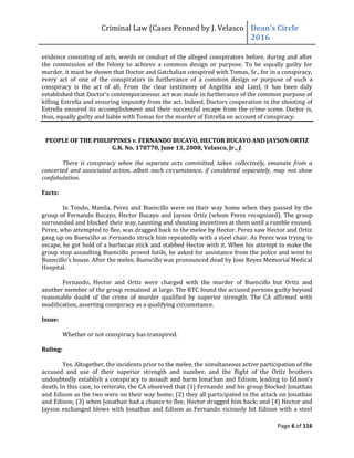 Criminal Law (Cases Penned by J. Velasco Dean’s	
  Circle	
  
2016
Page 6 of 116
evidence consisting of acts, words or conduct of the alleged conspirators before, during and after
the commission of the felony to achieve a common design or purpose. To be equally guilty for
murder, it must be shown that Doctor and Gatchalian conspired with Tomas, Sr., for in a conspiracy,
every act of one of the conspirators in furtherance of a common design or purpose of such a
conspiracy is the act of all. From the clear testimony of Angelita and Liezl, it has been duly
established that Doctor’s contemporaneous act was made in furtherance of the common purpose of
killing Estrella and ensuring impunity from the act. Indeed, Doctors cooperation in the shooting of
Estrella ensured its accomplishment and their successful escape from the crime scene. Doctor is,
thus, equally guilty and liable with Tomas for the murder of Estrella on account of conspiracy.
PEOPLE OF THE PHILIPPINES v. FERNANDO BUCAYO, HECTOR BUCAYO AND JAYSON ORTIZ
G.R. No. 178770, June 13, 2008, Velasco, Jr., J.
There is conspiracy when the separate acts committed, taken collectively, emanate from a
concerted and associated action, albeit each circumstance, if considered separately, may not show
confabulation.
Facts:
In Tondo, Manila, Perez and Buencillo were on their way home when they passed by the
group of Fernando Bucayo, Hector Bucayo and Jayson Ortiz (whom Perez recognized). The group
surrounded and blocked their way, taunting and shouting incentives at them until a rumble ensued.
Perez, who attempted to flee, was dragged back to the melee by Hector. Perez saw Hector and Ortiz
gang up on Buencillo as Fernando struck him repeatedly with a steel chair. As Perez was trying to
escape, he got hold of a barbecue stick and stabbed Hector with it. When his attempt to make the
group stop assaulting Buencillo proved futile, he asked for assistance from the police and went to
Buencillo’s	
  house. After the melee, Buencillo was pronounced dead by Jose Reyes Memorial Medical
Hospital.
Fernando, Hector and Ortiz were charged with the murder of Buencillo but Ortiz and
another member of the group remained at large. The RTC found the accused persons guilty beyond
reasonable doubt of the crime of murder qualified by superior strength. The CA affirmed with
modification, asserting conspiracy as a qualifying circumstance.
Issue:
Whether or not conspiracy has transpired.
Ruling:
Yes. Altogether, the incidents prior to the melee, the simultaneous active participation of the
accused and use of their superior strength and number, and the flight of the Ortiz brothers
undoubtedly establish a conspiracy to assault and harm Jonathan and Edison, leading to Edison’s	
  
death. In this case, to reiterate, the CA observed that (1) Fernando and his group blocked Jonathan
and Edison as the two were on their way home; (2) they all participated in the attack on Jonathan
and Edison; (3) when Jonathan had a chance to flee, Hector dragged him back; and (4) Hector and
Jayson exchanged blows with Jonathan and Edison as Fernando viciously hit Edison with a steel
 
