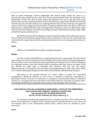 Criminal Law (Cases Penned by J. Velasco Dean’s	
  Circle	
  
2016
Page 69 of 116
Pile) of Apalit, Pampanga. Tenorio emphasized that Sheriff Perlas served the notice in a
discourteous and arrogant manner. After this, Tenorio showed Sheriff Perlas the Certificate of Car
Registration of their two units of dump trucks and pleaded to her not to take the trucks away
because they were the registered owners of the trucks. However, despite this, Sheriff Perlas forcibly
took the two units of trucks without even verifying with the LTO as to who were the true registered
owners of the trucks. Aggrieved, Tenorio filed a Complaint-Affidavit before the Office of the Court
Administrator, charging Sheriff Perlas with Oppression, Dishonesty and Grave Misconduct under
RA 6713 and with violation of RA 3019. According to Tenorio, Sheriff Perlas used her public office
as Sheriff to oppress and harass her.
Sheriff Perlas denied all the allegations and recounted that Judge Gaerlan-Mejorada issued a
Writ of Preliminary Attachment against Spouses Pile in relation to a civil case. She claimed that she
acted within the scope of her authority and maintained that she was not arrogant, discourteous or
callous.
Issue:
Whether or not Sheriff Perlas is guilty of simple misconduct.
Ruling:
Yes. The conduct of Sheriff Perlas in implementing the Writ is inexcusable. The facts clearly
show that the two trucks seized by her did not belong to the spouses Pile but to herein complainant,
Tenorio. What is more, she could have acted in good faith and checked from the LTO the identity of
the registered owners of the said vehicles before proceeding with their seizure. As agents of the
law, sheriffs are called upon to discharge their functions with due care and utmost
diligence because, in serving the court's processes and implementing its order, they cannot afford
to err without affecting the integrity of their office and the efficient administration of justice.
Misconduct is the unlawful behavior of a public officer. It means the "intentional
wrongdoing or deliberate violation of a rule of law or standard of behaviour, especially by a
government official." In order for misconduct to constitute an administrative offense, it should be
related to or connected with the performance of the official functions and duties of a public officer.
Accordingly, Sheriff Perlas is only guilty of misconduct in the discharge of her functions.
FLOR GUPILAN-AGUILAR and HONORE R. HERNANDEZ v. OFFICE OF THE OMBUDSMAN,
represented by HON. SIMEON V. MARCELO; and PNP-CIDG,
represented by DIR. EDUARDO MATILLANO
G.R. No. 197307, February 26, 2014, Velasco, Jr., J.
To constitute misconduct, the complained act/s or omission must have a direct relation and be
linked to the performance of official duties. Owning	
  properties	
  disproportionate	
  to	
  one’s	
  salary	
  and	
  
not declaring them in the corresponding SALNs cannot, without more, be classified as grave
misconduct.
Facts:
 