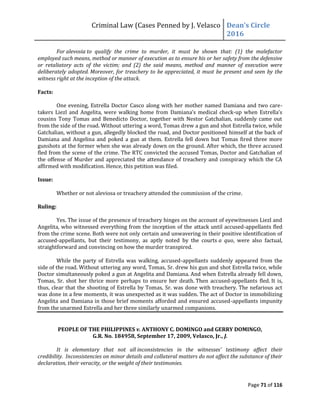Criminal Law (Cases Penned by J. Velasco Dean’s	
  Circle	
  
2016
Page 71 of 116
For alevosia to qualify the crime to murder, it must be shown that: (1) the malefactor
employed such means, method or manner of execution as to ensure his or her safety from the defensive
or retaliatory acts of the victim; and (2) the said means, method and manner of execution were
deliberately adopted. Moreover, for treachery to be appreciated, it must be present and seen by the
witness right at the inception of the attack.
Facts:
One evening, Estrella Doctor Casco along with her mother named Damiana and two care-
takers Liezl and Angelita, were walking home from Damiana’s	
  medical	
  check-up	
  when	
  Estrella’s	
  
cousins Tony Tomas and Benedicto Doctor, together with Nestor Gatchalian, suddenly came out
from the side of the road. Without uttering a word, Tomas drew a gun and shot Estrella twice, while
Gatchalian, without a gun, allegedly blocked the road, and Doctor positioned himself at the back of
Damiana and Angelina and poked a gun at them. Estrella fell down but Tomas fired three more
gunshots at the former when she was already down on the ground. After which, the three accused
fled from the scene of the crime. The RTC convicted the accused Tomas, Doctor and Gatchalian of
the offense of Murder and appreciated the attendance of treachery and conspiracy which the CA
affirmed with modification. Hence, this petition was filed.
Issue:
Whether or not aleviosa or treachery attended the commission of the crime.
Ruling:
Yes. The issue of the presence of treachery hinges on the account of eyewitnesses Liezl and
Angelita, who witnessed everything from the inception of the attack until accused-appellants fled
from the crime scene. Both were not only certain and unwavering in their positive identification of
accused-appellants, but their testimony, as aptly noted by the courts a quo, were also factual,
straightforward and convincing on how the murder transpired.
While the party of Estrella was walking, accused-appellants suddenly appeared from the
side of the road. Without uttering any word, Tomas, Sr. drew his gun and shot Estrella twice, while
Doctor simultaneously poked a gun at Angelita and Damiana. And when Estrella already fell down,
Tomas, Sr. shot her thrice more perhaps to ensure her death. Then accused-appellants fled. It is,
thus, clear that the shooting of Estrella by Tomas, Sr. was done with treachery. The nefarious act
was done in a few moments, it was unexpected as it was sudden. The act of Doctor in immobilizing
Angelita and Damiana in those brief moments afforded and ensured accused-appellants impunity
from the unarmed Estrella and her three similarly unarmed companions.
PEOPLE OF THE PHILIPPINES v. ANTHONY C. DOMINGO and GERRY DOMINGO,
G.R. No. 184958, September 17, 2009, Velasco, Jr., J.
It is elementary that not all inconsistencies in the witnesses’ testimony affect their
credibility. Inconsistencies on minor details and collateral matters do not affect the substance of their
declaration, their veracity, or the weight of their testimonies.
 