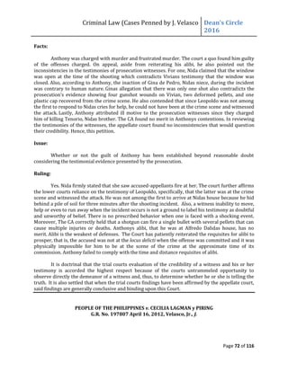 Criminal Law (Cases Penned by J. Velasco Dean’s	
  Circle	
  
2016
Page 72 of 116
Facts:
Anthony was charged with murder and frustrated murder. The court a quo found him guilty
of the offenses charged. On appeal, aside from reiterating his alibi, he also pointed out the
inconsistencies in the testimonies of prosecution witnesses. For one, Nida claimed that the window
was open at the time of the shooting which contradicts Vivians testimony that the window was
closed. Also, according to Anthony, the inaction of Gina de Pedro, Nidas niece, during the incident
was contrary to human nature. Ginas allegation that there was only one shot also contradicts the
prosecution’s evidence showing four gunshot wounds on Vivian, two deformed pellets, and one
plastic cap recovered from the crime scene. He also contended that since Leopoldo was not among
the first to respond to Nidas cries for help, he could not have been at the crime scene and witnessed
the attack. Lastly, Anthony attributed ill motive to the prosecution witnesses since they charged
him of killing Tenorio, Nidas brother. The CA found no merit in Anthonys contentions. In reviewing
the testimonies of the witnesses, the appellate court found no inconsistencies that would question
their credibility. Hence, this petition.
Issue:
Whether or not the guilt of Anthony has been established beyond reasonable doubt
considering the testimonial evidence presented by the prosecution.
Ruling:
Yes. Nida firmly stated that she saw accused-appellants fire at her. The court further affirms
the lower courts reliance on the testimony of Leopoldo, specifically, that the latter was at the crime
scene and witnessed the attack. He was not among the first to arrive at Nidas house because he hid
behind a pile of soil for three minutes after the shooting incident. Also, a witness inability to move,
help or even to run away when the incident occurs is not a ground to label his testimony as doubtful
and unworthy of belief. There is no prescribed behavior when one is faced with a shocking event.
Moreover, The CA correctly held that a shotgun can fire a single bullet with several pellets that can
cause multiple injuries or deaths. Anthonys alibi, that he was at Alfredo Dalidas house, has no
merit. Alibi is the weakest of defenses. The Court has patiently reiterated the requisites for alibi to
prosper, that is, the accused was not at the locus delicti when the offense was committed and it was
physically impossible for him to be at the scene of the crime at the approximate time of its
commission. Anthony failed to comply with the time and distance requisites of alibi.
It is doctrinal that the trial courts evaluation of the credibility of a witness and his or her
testimony is accorded the highest respect because of the courts untrammeled opportunity to
observe directly the demeanor of a witness and, thus, to determine whether he or she is telling the
truth. It is also settled that when the trial courts findings have been affirmed by the appellate court,
said findings are generally conclusive and binding upon this Court.
PEOPLE OF THE PHILIPPINES v. CECILIA LAGMAN y PIRING
G.R. No. 197807 April 16, 2012, Velasco, Jr., J.
 