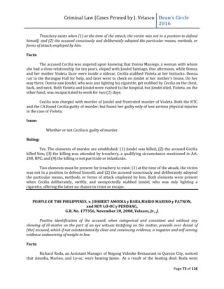 Criminal Law (Cases Penned by J. Velasco Dean’s	
  Circle	
  
2016
Page 73 of 116
Treachery exists when (1) at the time of the attack, the victim was not in a position to defend
himself; and (2) the accused consciously and deliberately adopted the particular means, methods, or
forms of attack employed by him.
Facts:
The accused Cecilia was angered upon knowing that Donna Maniego, a woman with whom
she had a close relationship for ten years, eloped with Jondel Santiago. One afternoon, while Donna
and her mother Violeta Sicor were inside a sidecar, Cecilia stabbed Violeta at her buttocks. Donna
ran	
  to	
  the	
  Barangay	
  Hall	
  for	
  help,	
  and	
  later	
  went	
  to	
  check	
  on	
  Jondel	
  at	
  her	
  mother’s	
  house.	
  On	
  her	
  
way there, Donna saw Jondel, who was just lighting his cigarette, get stabbed by Cecilia on the chest,
back, and neck. Both Violeta and Jondel were rushed to the hospital, but Jondel died. Violeta, on the
other hand, was incapacitated to work for two (2) days.
Cecilia was charged with murder of Jondel and frustrated murder of Violeta. Both the RTC
and the CA found Cecilia guilty of murder, but found her guilty only of less serious physical injuries
in the case of Violeta.
Issue:
Whether or not Cecilia is guilty of murder.
Ruling:
Yes. The elements of murder are established: (1) Jondel was killed; (2) the accused Cecilia
killed him; (3) the killing was attended by treachery, a qualifying circumstance mentioned in Art.
248, RPC; and (4) the killing is not parricide or infanticide.
Two elements must be present for treachery to exist: (1) at the time of the attack, the victim
was not in a position to defend himself; and (2) the accused consciously and deliberately adopted
the particular means, methods, or forms of attack employed by him. Both elements were present
when Cecilia deliberately, swiftly, and unexpectedly stabbed Jondel, who was only lighting a
cigarette, offering the latter no chance to resist or escape.
PEOPLE OF THE PHILIPPINES, v. JOHBERT AMODIA y BABA,MARIO MARINO y PATNON,
and ROY LO-OC y PENDANG,
G.R. No. 177356, November 20, 2008, Velasco, Jr., J.
Positive identification of the accused, when categorical and consistent and without any
showing of ill-motive on the part of an eye witness testifying on the matter, prevails over denial of
[the] accused, which if not substantiated by clear and convincing evidence, is negative and self serving
evidence undeserving of weight in law.
Facts:
Richard Roda, an Assistant Manager of Nognog Videoke Restaurant in Quezon City, noticed
that Amodia, Marino, and Lo-oc, were beating Jaime. As a result of the beating died. Roda went
 