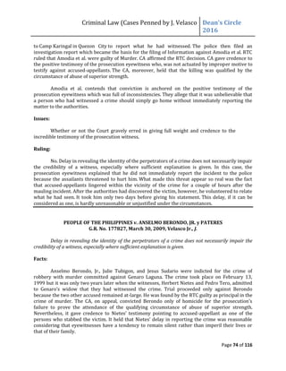 Criminal Law (Cases Penned by J. Velasco Dean’s	
  Circle	
  
2016
Page 74 of 116
to Camp Karingal in Quezon City to report what he had witnessed. The police then filed an
investigation report which became the basis for the filing of Information against Amodia et al. RTC
ruled that Amodia et al. were guilty of Murder. CA affirmed the RTC decision. CA gave credence to
the positive testimony of the prosecution eyewitness who, was not actuated by improper motive to
testify against accused-appellants. The CA, moreover, held that the killing was qualified by the
circumstance of abuse of superior strength.
Amodia et al. contends that conviction is anchored on the positive testimony of the
prosecution eyewitness which was full of inconsistencies. They allege that it was unbelievable that
a person who had witnessed a crime should simply go home without immediately reporting the
matter to the authorities.
Issues:
Whether or not the Court gravely erred in giving full weight and credence to the
incredible testimony of the prosecution witness.
Ruling:
No. Delay in revealing the identity of the perpetrators of a crime does not necessarily impair
the credibility of a witness, especially where sufficient explanation is given. In this case, the
prosecution eyewitness explained that he did not immediately report the incident to the police
because the assailants threatened to hurt him. What made this threat appear so real was the fact
that accused-appellants lingered within the vicinity of the crime for a couple of hours after the
mauling incident. After the authorities had discovered the victim, however, he volunteered to relate
what he had seen. It took him only two days before giving his statement. This delay, if it can be
considered as one, is hardly unreasonable or unjustified under the circumstances.
PEOPLE OF THE PHILIPPINES v. ANSELMO BERONDO, JR. y PATERES
G.R. No. 177827, March 30, 2009, Velasco Jr., J.
Delay in revealing the identity of the perpetrators of a crime does not necessarily impair the
credibility of a witness, especially where sufficient explanation is given.
Facts:
Anselmo Berondo, Jr., Julie Tubigon, and Jesus Sudario were indicted for the crime of
robbery with murder committed against Genaro Laguna. The crime took place on February 13,
1999 but it was only two years later when the witnesses, Herbert Nietes and Pedro Tero, admitted
to	
   Genaro’s	
   widow	
   that	
   they	
   had	
   witnessed	
   the	
   crime.	
   Trial	
   proceeded	
   only	
   against	
   Berondo	
  
because the two other accused remained at-large. He was found by the RTC guilty as principal in the
crime	
   of	
   murder.	
   The	
   CA,	
   on	
   appeal,	
   convicted	
   Berondo	
   only	
   of	
   homicide	
   for	
   the	
   prosecution’s	
  
failure to prove the attendance of the qualifying circumstance of abuse of superior strength.
Nevertheless,	
   it	
   gave	
   credence	
   to	
   Nietes’	
   testimony	
   pointing	
   to	
   accused-appellant as one of the
persons	
  who	
  stabbed	
  the	
  victim.	
  It	
  held	
  that	
  Nietes’	
  delay	
  in	
  reporting	
  the	
  crime	
  was	
  reasonable	
  
considering that eyewitnesses have a tendency to remain silent rather than imperil their lives or
that of their family.
 
