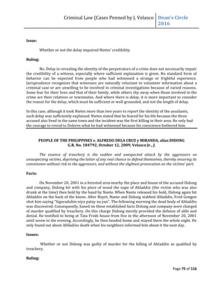 Criminal Law (Cases Penned by J. Velasco Dean’s	
  Circle	
  
2016
Page 75 of 116
Issue:
Whether	
  or	
  not	
  the	
  delay	
  impaired	
  Nietes’	
  credibility.
Ruling:
No. Delay in revealing the identity of the perpetrators of a crime does not necessarily impair
the credibility of a witness, especially where sufficient explanation is given. No standard form of
behavior can be expected from people who had witnessed a strange or frightful experience.
Jurisprudence recognizes that witnesses are naturally reluctant to volunteer information about a
criminal case or are unwilling to be involved in criminal investigations because of varied reasons.
Some fear for their lives and that of their family; while others shy away when those involved in the
crime are their relatives or townmates. And where there is delay, it is more important to consider
the reason for the delay, which must be sufficient or well-grounded, and not the length of delay.
In this case, although it took Nietes more than two years to report the identity of the assailants,
such delay was sufficiently explained. Nietes stated that he feared for his life because the three
accused also lived in the same town and the incident was the first killing in their area. He only had
the courage to reveal to Dolores what he had witnessed because his conscience bothered him.
PEOPLE OF THE PHILIPPINES v. ALFREDO DELA CRUZ y MIRANDA, alias DIDONG
G.R. No. 184792, October 12, 2009, Velasco Jr., J.
The essence of treachery is the sudden and unexpected attack by the aggressors on
unsuspecting victims, depriving the latter of any real chance to defend themselves, thereby ensuring its
commission	
  without	
  risk	
  to	
  the	
  aggressors,	
  and	
  without	
  the	
  slightest	
  provocation	
  on	
  the	
  victims’	
  part.
Facts:
On November 20, 2001 in a forested area nearby the place and house of the accused Didong
and company, Didong hit with his piece of wood the nape of Ahladdin (the victim who was also
drunk at the time) then held by the hand by Nante. When Nante released his hold, Didong again hit
Ahladdin on the back of the knees. After Boyet, Nante and Didong stabbed Ahladdin, Fred Gongon
shot	
  him	
  saying	
  “Siguraduhin	
  niyo	
  patay	
  na	
  yan”.	
  The	
  following	
  morning	
  the	
  dead	
  body	
  of	
  Ahladdin	
  
was discovered. Consequently, based on these established facts Didong and company were charged
of murder qualified by treachery. On this charge Didong merely provided the defense of alibi and
denial. He testified to being at Tata Freds house from five in the afternoon of November 20, 2001
until seven in the evening. Accordingly, he then headed home and stayed there the whole night. He
only found out about Ahlladins death when his neighbors informed him about it the next day.
Issues:
Whether or not Didong was guilty of murder for the killing of Ahladdin as qualified by
treachery.
Ruling:
 