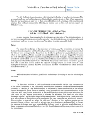 Criminal Law (Cases Penned by J. Velasco Dean’s	
  Circle	
  
2016
Page 76 of 116
Yes. We find that circumstances do exist to justify the finding of treachery in this case. The
prosecution alleged and sufficiently proved that Ahlladin was too drunk to fight off any aggression
from his four assailants, at least two of them armed. His killers took advantage of his condition and
attacked him without considerable difficulty, as plainly seen in the post mortem report on
Ahlladin’s body.
PEOPLE OF THE PHILIPPINES v. JIMMY ALVERIO
G.R. No. 194259, March 16, 2011, Velasco, J.
In	
  cases	
  involving	
  the	
  prosecution	
  for	
  forcible	
  rape,	
  corroboration	
  of	
  the	
  victim’s	
  testimony	
  is	
  
not	
  a	
  necessary	
  condition	
  to	
  a	
  conviction	
  for	
  rape	
  where	
  the	
  victim’s	
  testimony	
  is	
  credible,	
  or	
  clear	
  and	
  
convincing or sufficient to prove the elements of the offense beyond a reasonable doubt.
Facts:
The accused was charged of the crime rape of certain AAA. The prosecution presented the
fact that the victim together with her friends, went to a dance event but later on as she noticed that
her	
  friends	
  were	
  no	
  longer	
  at	
  the	
  dance	
  floor,	
  she	
  decided	
  to	
  go	
  home	
  to	
  her	
  grandmother’s	
  house	
  
when on her way home, Alverio suddenly appeared and took hold of her and dragged her towards
the back of the barangay hall where she was raped by the accused. During the incident, Alverio was
armed with a knife which he used to poke the victim and threatened her that he would kill her if she
told anyone of what he has done. On the other hand, the accused denied all the accusations against
him with an alibi that he was just in the adjacent barangay chapel and went home at 12:00
midnight. He likewise admitted that AAA is his cousin. The RTC convicted Alverio which decision
was affirmed by the CA.
Issue:
Whether or not the accused is guilty of the crime of rape by relying on the sole testimony of
the victim.
Ruling:
Yes. This court held that in cases involving the prosecution for forcible rape, corroboration
of	
  the	
  victim’s	
  testimony	
  is	
  not	
  a	
  necessary	
  condition	
  to	
  a	
  conviction	
  for	
  rape	
  where	
  the	
  victim’s	
  
testimony is credible, or clear and convincing or sufficient to prove the elements of the offense
beyond a reasonable doubt. As such, appellate courts generally do not disturb the findings of the
trial court with regard to the assessment of the credibility of witnesses, the reason being that the
trial court has the "unique opportunity to observe the witnesses first hand and note their
demeanor, conduct and attitude under grilling examination." More importantly, courts generally
give full credence to the testimony of a complainant for rape, especially one who is only a minor.
The	
   exceptions	
   to	
   this	
   rule	
   are	
   when	
   the	
   trial	
   court’s	
   findings of facts and conclusions are not
supported by the evidence on record, or when certain facts of substance and value likely to change
the outcome of the case have been overlooked by the lower court, or when the assailed decision is
based on a misapprehension of facts. However, this Court finds none of these exceptions present in
the instant case.
 