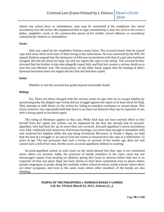 Criminal Law (Cases Penned by J. Velasco Dean’s	
  Circle	
  
2016
Page 78 of 116
absent any actual force or intimidation, rape may be committed if the malefactor has moral
ascendancy over the victim. We emphasized that in rape committed by a close kin, such as the victim’s
father, stepfather, uncle, or the common-law spouse of her mother, moral influence or ascendancy
substitutes for violence or intimidation.
Facts:
AAA was raped by her stepfather Pacheco many times. The accused insists that he cannot
rape AAA since there were nine of them living in the same house. He was convicted by the RTC. On
appeal, Pacheco argued that the demeanor of AAA was inconsistent with that of a girl who had been
ravaged: she did not shout for help, she did not report the rape to her family. The accused further
stressed that his brother in law also allegedly raped AAA, and that fact creates a serious doubt as to
who the real offender was. The prosecution, on the other hand, argues that the healing of AAA's
hymenal laceration does not negate the fact that she had been raped.
Issue:
Whether or not the accused was guilty beyond reasonable doubt.
Ruling:
Yes. There are those charged with the serious crime of rape who try to escape liability by
questioning why the alleged rape victim did not struggle against the rapist or at least shout for help.
They attempt to shift blame on the victim for failing to manifest resistance to sexual abuse. This
Court, however, has repeatedly held that there is no clear-cut behavior that can be expected of one
who is being raped or has been raped.
The ruling in Ofemiano applies to this case. While AAA may not have exerted effort to free
herself from her rapist, her actions can be explained by the fear she already had of accused-
appellant, who had beat her up on more than one occasion. Accused-appellant’s moral ascendancy
over AAA, combined with memories of previous beatings, was more than enough to intimidate AAA
and rendered her helpless while she was being victimized. Moreover, in People v. Bagos, we held
that the lack of a struggle or an outcry from the victim is immaterial to the rape of a child below 12
years of age. The law presumes that such a victim, on account of her tender age, does not and
cannot have a will of her own. On this score, accused-appellants defense is wanting.
Accused-appellant cannot as well count on the much-abused line that rape is not committed
when others are present. Sadly, the presence of family members in the same room has not
discouraged rapists from preying on children, giving this Court to observe before that lust is no
respecter of time and place. Rape has been shown to have been committed even in places where
people congregate, in parks, along the roadside, within school premises, inside a house where there
are other occupants, and even in the same room where other members of the family are also
sleeping.
PEOPLE OF THE PHILIPPINES v. DOMINGO BANAN Y LUMIDO
G.R. No. 193664, March 23, 2011, Velasco, Jr., J.
 