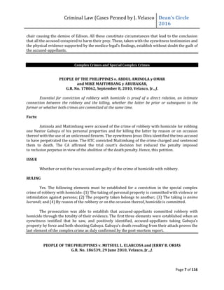 Criminal Law (Cases Penned by J. Velasco Dean’s	
  Circle	
  
2016
Page 7 of 116
chair causing the demise of Edison. All these constitute circumstances that lead to the conclusion
that all the accused conspired to harm their prey. These, taken with the eyewitness testimonies and
the physical evidence supported by the medico-legal’s	
  findings,	
  establish	
  without	
  doubt	
  the	
  guilt	
  of	
  
the accused-appellants.
Complex Crimes and Special Complex Crimes
PEOPLE OF THE PHILIPPINES v. ABDUL AMINOLA y OMAR
and MIKE MAITIMBANG y ABUBAKAR,
G.R. No. 178062, September 8, 2010, Velasco, Jr., J.
Essential for conviction of robbery with homicide is proof of a direct relation, an intimate
connection between the robbery and the killing, whether the latter be prior or subsequent to the
former or whether both crimes are committed at the same time.
Facts:
Aminola and Maitimbang were accused of the crime of robbery with homicide for robbing
one Nestor Gabuya of his personal properties and for killing the latter by reason or on occasion
thereof with the use of an unlicensed firearm. The eyewitness Jesus Oliva identified the two accused
to have perpetrated the same. The RTC convicted Maitimbang of the crime charged and sentenced
them to death. The	
   CA	
   affirmed	
   the	
   trial	
   court’s	
   decision	
   but	
   reduced	
   the	
   penalty	
   imposed	
  
to reclusion perpetua in view of the abolition of the death penalty. Hence, this petition.
ISSUE
Whether or not the two accused are guilty of the crime of homicide with robbery.
RULING
Yes. The following elements must be established for a conviction in the special complex
crime of robbery with homicide: (1) The taking of personal property is committed with violence or
intimidation against persons; (2) The property taken belongs to another; (3) The taking is animo
lucrandi; and (4) By reason of the robbery or on the occasion thereof, homicide is committed.
The prosecution was able to establish that accused-appellants committed robbery with
homicide through the totality of their evidence. The first three elements were established when an
eyewitness testified that he saw, and positively identified, accused-appellants	
   taking	
   Gabuya’s	
  
property by force and both shooting Gabuya. Gabuya’s	
  death	
  resulting	
  from	
  their	
  attack	
  proves	
  the	
  
last element of the complex crime as duly confirmed by the post-mortem report.
PEOPLE OF THE PHILIPPINES v. MITSUEL L. ELARCOSA and JERRY B. ORIAS
G.R. No. 186539, 29 June 2010, Velasco, Jr., J.
 