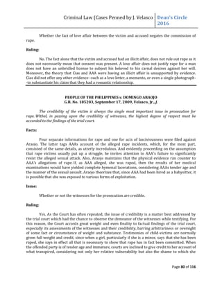 Criminal Law (Cases Penned by J. Velasco Dean’s	
  Circle	
  
2016
Page 80 of 116
Whether the fact of love affair between the victim and accused negates the commission of
rape.
Ruling:
No. The fact alone that the victim and accused had an illicit affair, does not rule out rape as it
does not necessarily mean that consent was present. A love affair does not justify rape for a man
does not have an unbridled license to subject his beloved to his carnal desires against her will.
Moreover, the theory that Cias and AAA were having an illicit affair is unsupported by evidence.
Cias did not offer any other evidence--such as a love letter, a memento, or even a single photograph-
-to substantiate his claim that they had a romantic relationship.
PEOPLE OF THE PHILIPPINES v. DOMINGO ARAOJO
G.R. No. 185203, September 17, 2009, Velasco, Jr., J.
The credibility of the victim is always the single most important issue in prosecution for
rape. Withal, in passing upon the credibility of witnesses, the highest degree of respect must be
accorded to the findings of the trial court.
Facts:
Four separate informations for rape and one for acts of lasciviousness were filed against
Araojo. The latter tags AAAs account of the alleged rape incidents, which, for the most part,
consisted of the same details, as utterly incredulous. And evidently proceeding on the assumption
that rape victims usually put up a struggle, he invites attention to AAA’s failure to significantly
resist the alleged sexual attack. Also, Araojo maintains that the physical evidence ran counter to
AAA’s allegations of rape. If, as AAA alleged, she was raped, then the results of her medical
examinations would have yielded complete hymenal lacerations, considering AAAs tender age and
the manner of the sexual assault. Araojo theorizes that, since AAA had been hired as a babysitter, it
is possible that she was exposed to various forms of exploitation.
Issue:
Whether or not the witnesses for the prosecution are credible.
Ruling:
Yes. As the Court has often repeated, the issue of credibility is a matter best addressed by
the trial court which had the chance to observe the demeanor of the witnesses while testifying. For
this reason, the Court accords great weight and even finality to factual findings of the trial court,
especially its assessments of the witnesses and their credibility, barring arbitrariness or oversight
of some fact or circumstance of weight and substance. Testimonies of child-victims are normally
given full weight and credit, since when a girl, particularly if she is a minor, says that she has been
raped, she says in effect all that is necessary to show that rape has in fact been committed. When
the offended party is of tender age and immature, courts are inclined to give credit to her account of
what transpired, considering not only her relative vulnerability but also the shame to which she
 