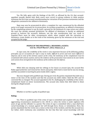Criminal Law (Cases Penned by J. Velasco Dean’s	
  Circle	
  
2016
Page 82 of 116
Yes. We fully agree with the findings of the RTC, as affirmed by the CA, that accused-
appellant sexually abused AAA. Both courts were correct in giving credence to AAAs positive
testimony the first time around notwithstanding her retraction of her previous testimonies and the
allegations contained in her affidavit of desistance.
Rape may now be prosecuted de oficio; a complaint for rape commenced by the offended
party is no longer necessary for its prosecution. As corollary proposition, an affidavit of desistance
by the complaining witness is not, by itself, a ground for the dismissal of a rape action over which
the court has already assumed jurisdiction. An affidavit of desistance is merely an additional
ground to buttress the accused’s defenses, not the sole consideration that can result in
acquittal. There must be other circumstances which, when coupled with the retraction or
desistance, create doubts as to the truth of the testimony given by the witnesses at the trial and
accepted by the judge.
PEOPLE OF THE PHILIPPINES v. BEN RUBIO y ACOSTA
G.R. No. 195239 March 7, 2012, Velasco, Jr., J.
In rape cases, the credibility of the victim is very important because of the following guiding
principles: (a) an accusation for rape is easy to make, difficult to prove and even more difficult to
disprove; (b) in view of the intrinsic nature of the crime, the testimony of the complainant must be
scrutinized with utmost caution; and (c) the evidence of the prosecution must stand on its own merits
and cannot draw strength from the weakness of the evidence for the defense.
Facts:
While AAA was sleeping with her siblings in her house at around 2pm, the accused Ben
Rubio approached her and removed her shorts and panty. AAA tried to resist but he was too strong,
and Ben succeeded in inserting his penis inside AAA's vagina.
Ben was charged with qualified rape. During pre-trial, the parties stipulated that AAA was a
minor	
   at	
   the	
   time	
   of	
   the	
   incident	
   and	
   that	
  the	
   accused	
   was	
   AAA’s	
   father.	
   Both	
   the	
   RTC	
   and	
   CA	
  
convicted Ben as charged. The accused appealed to the SC, challenging the credibility of the victim-
complainant based on minor inconsistencies. The accused also claims that AAA failed to shout
during the alleged assault.
Issue:
Whether or not Ben is guilty of qualified rape.
Ruling:
Yes. There is qualified rape if the crime of rape is committed and coupled with any of the
aggravating circumstances mentioned in Art. 266-B, i.e. when the victim is under eighteen (18)
years of age and the offender is a parent. The crime of rape is committed when a man shall have
carnal knowledge of a woman against her will through force, threat, or intimidation. Here, the
parties stipulated that the victim was a minor at the time of the incident, and that the accused was
her	
   father.	
   AAA’s	
   testimony	
   also	
   establishes the fact that Ben had carnal knowledge with her
 