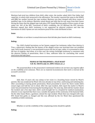Criminal Law (Cases Penned by J. Velasco Dean’s	
  Circle	
  
2016
Page 85 of 116
Martinez	
  had	
  sired	
  two	
  children	
  from	
  AAA’s	
  elder	
  sister,	
  the	
  teacher	
  asked	
  AAA	
  if	
  her	
  father	
  had	
  
raped her, to which AAA answered in the affirmative. The teacher reported the same to the DSWD,
and BBB, her mother learned the rape incident. Martinez was then charged with three counts of
qualified rape. In his defense, Martinez raised denial and alibi that he was away from their house
during the times that the alleged rape took place. RTC found Martinez guilty of three counts of rape
under	
   Art.	
   365	
   of	
   the	
   RPC.	
   Convinced	
   of	
   AAA’s	
   credibility,	
   the	
   CA	
   affirmed	
   the	
   RTC	
   decision.	
  
Martinez	
   argued	
   that	
   AAA’s	
   testimony	
   is	
   not	
   supported	
   by	
   physical	
   evidence	
   and	
   that	
   the	
  
lacerations on	
  AAA’s	
  hymen	
  are	
  not	
  conclusive	
  proof	
  of	
  the	
  crime	
  attributed	
  to	
  him.
Issue:
Whether	
  or	
  not	
  there	
  is	
  sexual	
  intercourse	
  that	
  did	
  take	
  place	
  based	
  on	
  AAA’s	
  testimony.
Ruling:
Yes. AAA’s healed lacerations on her hymen support her testimony rather than destroy it.
True, a physician’s finding that the hymen of the alleged victim was lacerated does not establish
rape. Such result, however, is not presented to prove the fact of rape; rather, it is presented to show
the loss of virginity. And when, as in this case, the victims forthright testimony is consistent with
the physical finding of penetration, there is then, sufficient basis for concluding that sexual
intercourse did take place.
PEOPLE OF THE PHILIPPINES v. FELIX WASIT
G.R. No. 182454, July 23, 2009, Velasco, Jr., J.
The	
  purported	
  flaws	
  in	
  the	
  prosecution’s	
  testimonial	
  evidence	
  do	
  not	
  have	
  any	
  negative	
  effect	
  
on the credibility of its witnesses. There are no material inconsistencies that merit a reversal of the
accused’s	
  conviction
Facts:
AAA,	
   then	
   13	
   years	
   old,	
   was	
   asleep	
   in	
   her	
   room	
   in	
   a	
   boarding	
   house	
   owned	
   by	
   Wasit’s	
  
parents. She was awakened by Wasit who was already on top of her, undressing and molesting her.
After succeeding in having penile penetration, Wasit proceeded to insert his finers	
  inside	
  AAA’s	
  
sexual	
  organ	
  and	
  told	
  her	
  not	
  to	
  shout.	
  After	
  the	
  rape	
  incident,	
  AAA	
  report	
  the	
  matter	
  to	
  Wasit’s	
  
sister but prevented her from leaving the boarding house. The next day, AAA told her teacher about
the incident and a few days later, AAA’s	
  uncle	
  brought	
  her	
  to	
  a	
  hospital	
  for	
  medical	
  examination,	
  
wherein it was reported that there was a notable disruption of the continuity of the hymenal folds.
On the other hand, Wasit, a gardener, denied the rape incident. Wasit then was charged with rape.
RTC found him guilty as charged and this was affirmed by the CA. Wasit then questioned the
credibility	
  of	
  AAA’s	
  testimony.
Issue:
Whether or not the credibility of the complaining victim should be upheld.
Ruling:
 