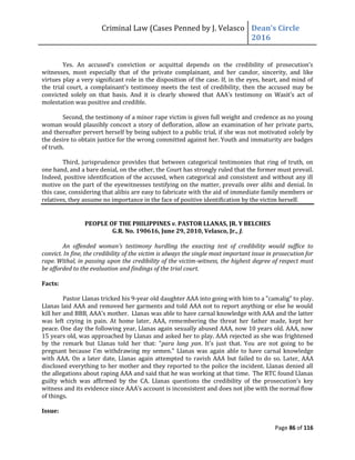 Criminal Law (Cases Penned by J. Velasco Dean’s	
  Circle	
  
2016
Page 86 of 116
Yes. An	
   accused’s	
   conviction	
   or	
   acquittal	
   depends	
   on	
   the	
   credibility	
   of	
   prosecution’s	
  
witnesses, most especially that of the private complainant, and her candor, sincerity, and like
virtues play a very significant role in the disposition of the case. If, in the eyes, heart, and mind of
the trial	
  court,	
  a	
   complainant’s	
  testimony	
  meets	
  the	
  test	
  of	
   credibility,	
  then	
  the	
  accused	
  may	
  be	
  
convicted	
   solely	
   on	
   that	
   basis.	
   And	
   it	
   is	
   clearly	
   showed	
   that	
   AAA’s	
   testimony	
   on	
   Wasit’s	
   act	
   of	
  
molestation was positive and credible.
Second, the testimony of a minor rape victim is given full weight and credence as no young
woman would plausibly concoct a story of defloration, allow an examination of her private parts,
and thereafter pervert herself by being subject to a public trial, if she was not motivated solely by
the desire to obtain justice for the wrong committed against her. Youth and immaturity are badges
of truth.
Third, jurisprudence provides that between categorical testimonies that ring of truth, on
one hand, and a bare denial, on the other, the Court has strongly ruled that the former must prevail.
Indeed, positive identification of the accused, when categorical and consistent and without any ill
motive on the part of the eyewitnesses testifying on the matter, prevails over alibi and denial. In
this case, considering that alibis are easy to fabricate with the aid of immediate family members or
relatives, they assume no importance in the face of positive identification by the victim herself.
PEOPLE OF THE PHILIPPINES v. PASTOR LLANAS, JR. Y BELCHES
G.R. No. 190616, June 29, 2010, Velasco, Jr., J.
An offended woman's testimony hurdling the exacting test of credibility would suffice to
convict. In fine, the credibility of the victim is always the single most important issue in prosecution for
rape. Withal, in passing upon the credibility of the victim-witness, the highest degree of respect must
be afforded to the evaluation and findings of the trial court.
Facts:
Pastor Llanas tricked his 9-year old daughter AAA into going with him to a "camalig" to play.
Llanas laid AAA and removed her garments and told AAA not to report anything or else he would
kill	
  her	
  and	
  BBB,	
  AAA’s	
  mother. Llanas was able to have carnal knowledge with AAA and the latter
was left crying in pain. At home later, AAA, remembering the threat her father made, kept her
peace. One day the following year, Llanas again sexually abused AAA, now 10 years old. AAA, now
15 years old, was approached by Llanas and asked her to play. AAA rejected as she was frightened
by the remark but Llanas told her that: "para lang yan. It's just that. You are not going to be
pregnant because I'm withdrawing my semen." Llanas was again able to have carnal knowledge
with AAA. On a later date, Llanas again attempted to ravish AAA but failed to do so. Later, AAA
disclosed everything to her mother and they reported to the police the incident. Llanas denied all
the allegations about raping AAA and said that he was working at that time. The RTC found Llanas
guilty which was affirmed by the CA. Llanas questions	
   the	
   credibility	
   of	
   the	
   prosecution’s	
   key	
  
witness	
  and	
  its	
  evidence	
  since	
  AAA’s	
  account	
  is	
  inconsistent	
  and	
  does	
  not	
  jibe	
  with	
  the	
  normal	
  flow	
  
of things.
Issue:
 