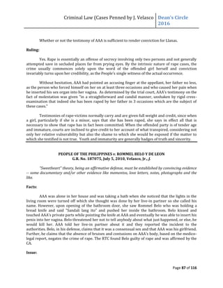 Criminal Law (Cases Penned by J. Velasco Dean’s	
  Circle	
  
2016
Page 87 of 116
Whether or not the testimony of AAA is sufficient to render conviction for Llanas.
Ruling:
Yes. Rape is essentially an offense of secrecy involving only two persons and not generally
attempted save in secluded places far from prying eyes. By the intrinsic nature of rape cases, the
crime usually commences solely upon the word of the offended girl herself and conviction
invariably turns upon her credibility, as the People's single witness of the actual occurrence.
Without hesitation, AAA had pointed an accusing finger at the appellant, her father no less,
as the person who forced himself on her on at least three occasions and who caused her pain when
he inserted his sex organ into her vagina. As determined by the trial court, AAA's testimony on the
fact of molestation was given "in a straightforward and candid manner, unshaken by rigid cress-
examination that indeed she has been raped by her father in 3 occasions which are the subject of
these cases."
Testimonies of rape-victims normally carry and are given full weight and credit, since when
a girl, particularly if she is a minor, says that she has been raped, she says in effect all that is
necessary to show that rape has in fact been committed. When the offended party is of tender age
and immature, courts are inclined to give credit to her account of what transpired, considering not
only her relative vulnerability but also the shame to which she would be exposed if the matter to
which she testified is not true. Youth and immaturity are generally badges of truth and sincerity.
PEOPLE OF THE PHILIPPINES v. ROMMEL BELO Y DE LEON
G.R. No. 187075, July 5, 2010, Velasco, Jr., J.
"Sweetheart" theory, being an affirmative defense, must be established by convincing evidence
-- some documentary and/or other evidence like mementos, love letters, notes, photographs and the
like.
Facts:
AAA was alone in her house and was taking a bath when she noticed that the lights in the
living room were turned off which she thought was done by her live-in partner so she called his
name. However, upon opening of the bathroom door, she saw Rommel Belo who was holding a
bread knife and said "Sandali lang ito" and pushed her inside the bathroom. Belo kissed and
touched AAA's private parts while pointing the knife at AAA and eventually he was able to insert his
penis into her vagina. Belo threatened her not to tell anybody about what just happened, or else, he
would kill her. AAA told her live-in partner about it and they reported the incident to the
authorities. Belo, in his defense, claims that it was a consensual sex and that AAA was his girlfriend.
Further,	
  he	
  claims	
  that	
  the	
  absence	
  of	
  bruises	
  and	
  contusions	
  on	
  AAA’s	
  body,	
  based	
  on	
  the	
  medico-
legal report, negates the crime of rape. The RTC found Belo guilty of rape and was affirmed by the
CA.
Issue:
 