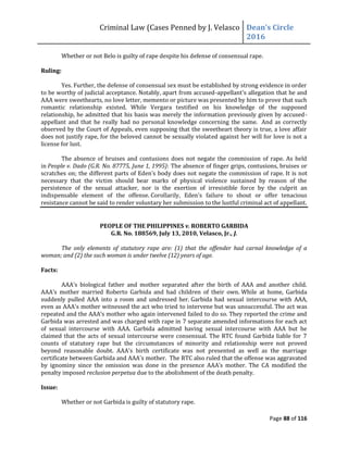 Criminal Law (Cases Penned by J. Velasco Dean’s	
  Circle	
  
2016
Page 88 of 116
Whether or not Belo is guilty of rape despite his defense of consensual rape.
Ruling:
Yes. Further, the defense of consensual sex must be established by strong evidence in order
to be worthy of judicial acceptance. Notably, apart from accused-appellant's allegation that he and
AAA were sweethearts, no love letter, memento or picture was presented by him to prove that such
romantic relationship existed. While Vergara testified on his knowledge of the supposed
relationship, he admitted that his basis was merely the information previously given by accused-
appellant and that he really had no personal knowledge concerning the same. And as correctly
observed by the Court of Appeals, even supposing that the sweetheart theory is true, a love affair
does not justify rape, for the beloved cannot be sexually violated against her will for love is not a
license for lust.
The absence of bruises and contusions does not negate the commission of rape. As held
in People v. Dado (G.R. No. 87775, June 1, 1995): The absence of finger grips, contusions, bruises or
scratches on; the different parts of Eden's body does not negate the commission of rape. It is not
necessary that the victim should bear marks of physical violence sustained by reason of the
persistence of the sexual attacker, nor is the exertion of irresistible force by the culprit an
indispensable element of the offense. Corollarily, Eden's failure to shout or offer tenacious
resistance cannot be said to render voluntary her submission to the lustful criminal act of appellant.
PEOPLE OF THE PHILIPPINES v. ROBERTO GARBIDA
G.R. No. 188569, July 13, 2010, Velasco, Jr., J.
The only elements of statutory rape are: (1) that the offender had carnal knowledge of a
woman; and (2) the such woman is under twelve (12) years of age.
Facts:
AAA's biological father and mother separated after the birth of AAA and another child.
AAA's mother married Roberto Garbida and had children of their own. While at home, Garbida
suddenly pulled AAA into a room and undressed her. Garbida had sexual intercourse with AAA,
even as AAA's mother witnessed the act who tried to intervene but was unsuccessful. The act was
repeated	
  and	
  the	
  AAA’s	
  mother	
  who	
  again	
  intervened	
  failed	
  to	
  do	
  so.	
  They	
  reported	
  the	
  crime	
  and	
  
Garbida was arrested and was charged with rape in 7 separate amended informations for each act
of sexual intercourse with AAA. Garbida admitted having sexual intercourse with AAA but he
claimed that the acts of sexual intercourse were consensual. The RTC found Garbida liable for 7
counts of statutory rape but the circumstances of minority and relationship were not proved
beyond reasonable doubt. AAA's birth certificate was not presented as well as the marriage
certificate between Garbida and AAA's mother. The RTC also ruled that the offense was aggravated
by	
   ignominy	
   since	
   the	
   omission	
   was	
   done	
   in	
   the	
   presence	
   AAA’s	
   mother.	
   The	
   CA	
   modified	
   the	
  
penalty imposed reclusion perpetua due to the abolishment of the death penalty.
Issue:
Whether or not Garbida is guilty of statutory rape.
 