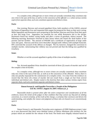Criminal Law (Cases Penned by J. Velasco Dean’s	
  Circle	
  
2016
Page 8 of 116
In a complex crime, although two or more crimes are actually committed, they constitute only
one crime in the eyes of the law, as well as in the conscience of the offender x x x when various victims
expire from separate shots, such acts constitute separate and distinct crimes.
Facts:
One evening, Elarcosa and accused-appellant Orias, both members of the CAFGU, entered
the house of Segundina Cruz and requested that supper be prepared for them as they were roving.
While Segundina and Rosemarie were preparing in the kitchen, Elarcosa and Orias fired their guns
at Jose and Jorge Cruz. Segundina ran towards his son while Rosemarie hid in the shrubs.
Rosemarie heard her mother crying loudly and after a series of gunshots, silence ensued. The
following morning, Rosemarie returned to their house where she found the dead bodies of her
parents and her brother. The amount of P40,000 and a certificate of registration of large cattle
were also gone. Elarcosa and Orias were thereafter charged with robbery with multiple homicide.
RTC convicted the accused of the offense as charged. The CA, however, changed the conviction to
multiple murder, ratiocinating that robbery was not proved and that the killing was qualified by
treachery.
Issue:
Whether or not the accused-appellant is guilty of the crime of multiple murder.
Ruling:
Yes. Accused-appellant Orias should be convicted of three (3) counts of murder and not of
the complex crime of murder.
In a complex crime, although two or more crimes are actually committed, they constitute
only one crime in the eyes of the law, as well as in the conscience of the offender. Hence, there is
only one penalty imposed for the commission of a complex crime. It is clear from the evidence on
record that the three (3) crimes of murder did not result from a single act but from several
individual and distinct acts. Deeply rooted is the doctrine that when various victims expire from
separate shots, such acts constitute separate and distinct crimes.
Simon Fernan Jr. and Expedito Torrevilas v. People of the Philippines
G.R. No. 145927, August 24, 2007, Velasco, Jr., J.
Reasonable doubt is present when after the entire comparison and consideration of all the
evidences, leaves the minds of the judges in that condition that they cannot say they feel an abiding
conviction, to a moral certainty, of the truth of the charge; a certainty that convinces and directs the
understanding, and satisfies the reason and judgment of those who are bound to act conscientiously
upon it
Facts:
Simon Fernan Jr. and Expendito Torrevilas were engineers of CEBU Highway project. Later
on it was discovered that there were falsified Letters of Advice Allotment and vouchers for the
project which are needed for the release of the fund. The funds were illegally released based on
 
