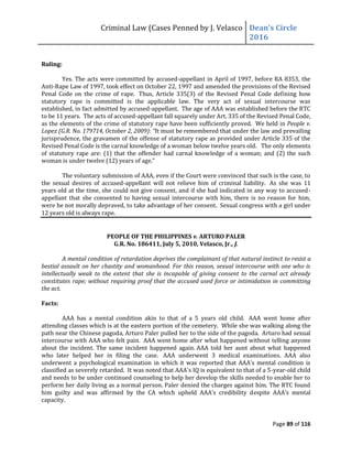 Criminal Law (Cases Penned by J. Velasco Dean’s	
  Circle	
  
2016
Page 89 of 116
Ruling:
Yes. The acts were committed by accused-appellant in April of 1997, before RA 8353, the
Anti-Rape Law of 1997, took effect on October 22, 1997 and amended the provisions of the Revised
Penal Code on the crime of rape. Thus, Article 335(3) of the Revised Penal Code defining how
statutory rape is committed is the applicable law. The very act of sexual intercourse was
established, in fact admitted by accused-appellant. The age of AAA was established before the RTC
to be 11 years. The acts of accused-appellant fall squarely under Art. 335 of the Revised Penal Code,
as the elements of the crime of statutory rape have been sufficiently proved. We held in People v.
Lopez (G.R. No. 179714, October 2, 2009): “It must be remembered that under the law and prevailing
jurisprudence, the gravamen of the offense of statutory rape as provided under Article 335 of the
Revised Penal Code is the carnal knowledge of a woman below twelve years old. The only elements
of statutory rape are: (1) that the offender had carnal knowledge of a woman; and (2) the such
woman	
  is	
  under	
  twelve	
  (12)	
  years	
  of	
  age.”
The voluntary submission of AAA, even if the Court were convinced that such is the case, to
the sexual desires of accused-appellant will not relieve him of criminal liability. As she was 11
years old at the time, she could not give consent, and if she had indicated in any way to accused-
appellant that she consented to having sexual intercourse with him, there is no reason for him,
were he not morally depraved, to take advantage of her consent. Sexual congress with a girl under
12 years old is always rape.
PEOPLE OF THE PHILIPPINES v. ARTURO PALER
G.R. No. 186411, July 5, 2010, Velasco, Jr., J.
A mental condition of retardation deprives the complainant of that natural instinct to resist a
bestial assault on her chastity and womanhood. For this reason, sexual intercourse with one who is
intellectually weak to the extent that she is incapable of giving consent to the carnal act already
constitutes rape; without requiring proof that the accused used force or intimidation in committing
the act.
Facts:
AAA has a mental condition akin to that of a 5 years old child. AAA went home after
attending classes which is at the eastern portion of the cemetery. While she was walking along the
path near the Chinese pagoda, Arturo Paler pulled her to the side of the pagoda. Arturo had sexual
intercourse with AAA who felt pain. AAA went home after what happened without telling anyone
about the incident. The same incident happened again. AAA told her aunt about what happened
who later helped her in filing the case. AAA underwent 3 medical examinations. AAA also
underwent a psychological examination in which it was reported that AAA's mental condition is
classified as severely retarded. It was noted that AAA's IQ is equivalent to that of a 5-year-old child
and needs to be under continued counseling to help her develop the skills needed to enable her to
perform her daily living as a normal person. Paler denied the charges against him. The RTC found
him	
   guilty	
   and	
   was	
   affirmed	
   by	
   the	
   CA	
   which	
   upheld	
   AAA’s	
   credibility	
   despite	
   AAA’s	
   mental	
  
capacity.
 