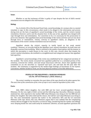 Criminal Law (Cases Penned by J. Velasco Dean’s	
  Circle	
  
2016
Page 90 of 116
Issue:
Whether or not the testimony of Paler is guilty of rape despite	
  the	
  fact	
  of	
   AAA’s	
  mental	
  
retardation was not alleged in the informations.
Ruling:
Yes. In Article 256 of the Revised Penal Code, carnal knowledge of a woman who is a mental
retardate is rape. In this circumstance, what needs to be alleged in the information and proven
during trial are the facts of appellant's carnal knowledge of the victim, and the victim's mental
retardation. However, such is not the situation here. In the case at bar, appellant was charged with
rape through force and intimidation. For conviction to lie, it is necessary for the prosecution to
prove two elements--that appellant had carnal knowledge of the victim and that such act was done
through force or intimidation. Clearly, contrary to appellant's claims, an allegation in the
Information of the victim's mental retardation was not necessary.
Appellant attacks the victim's capacity to testify based on her weak mental
condition. However, as correctly held by the appellate court, mental retardation, by itself, does not
disqualify a person from testifying. What is essential is the quality of perception, and the manner in
which this perception is made known to the court. In this case, records show that despite the
victim's mental retardation, she testified in a straightforward and categorical manner that appellant
had raped her.
Appellant's carnal knowledge of the victim was established by her categorical narration of
the incident. The victim clearly recounted how appellant pulled her in a secluded portion of the
cemetery, removed her clothes, and had sexual intercourse with her. Aware that appellant had
committed an act she describes as "niyotnak" and "eyot", she said that she felt pain after the
incident. Her testimony is supported by the medico-legal findings of lacerations on her hymen.
Lacerations, whether healed or fresh, are the best physical evidence of forcible defloration.
PEOPLE OF THE PHILIPPINES v. MARIANO OFEMIANO
G.R. No. 187155 February 1, 2010, Velasco, J.
The victim’s inability to remember the exact dates of the rape should not be taken against her.
The exact time of the commission of the crime of rape is not a material ingredient of this crime.
Facts:
AAA,	
   BBB’s	
   eldest	
   daughter,	
   live	
   with	
   BBB	
   and	
   her	
   lover	
   accused-appellant Mariano
Ofemiano.	
  On	
  the	
  very	
  night	
  of	
  AAA’s	
  arrival	
  and	
  the	
  following	
  days	
  thereafter, Ofemiano sexually
molested her. AAA reported to her mother BBB what Ofemiano was doing to her but BBB did not
believe her daughter. But when AAA had the chance, she told her aunt what Ofemiano was doing to
her. The aunt immediately reported the matter to the authorities. RTC and the CA convicted
Ofemiano with rape. Hence, this case. Ofemiano argues that it was unlikely that the complaining
witness did not struggle to free herself or scream for help, considering that her mother and siblings
were sleeping beside her and could easily be awakened. Likewise, accused-appellant questions the
 