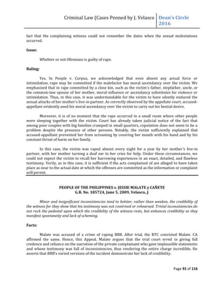 Criminal Law (Cases Penned by J. Velasco Dean’s	
  Circle	
  
2016
Page 91 of 116
fact that the complaining witness could not remember the dates when the sexual molestations
occurred.
Issue:
Whehter or not Ofemiano is guilty of rape.
Ruling:
Yes. In People v. Corpuz, we acknowledged that even absent any actual force or
intimidation, rape may be committed if the malefactor has moral ascendancy over the victim. We
emphasized that in rape committed by a close kin, such as the victim’s father, stepfather, uncle, or
the common-law spouse of her mother, moral influence or ascendancy substitutes for violence or
intimidation. Thus, in this case, it was understandable for the victim to have silently endured the
sexual attacks of her mother’s live-in partner. As correctly observed by the appellate court, accused-
appellant evidently used his moral ascendancy over the victim to carry out his bestial desire.
Moreover, it is of no moment that the rape occurred in a small room where other people
were sleeping together with the victim. Court has already taken judicial notice of the fact that
among poor couples with big families cramped in small quarters, copulation does not seem to be a
problem despite the presence of other persons. Notably, the victim sufficiently explained that
accused-appellant prevented her from screaming by covering her mouth with his hand and by his
constant threat of harm on her family.
In this case, the victim was raped almost every night for a year by her mother’s live-in
partner, with her mother turning a deaf ear to her cries for help. Under these circumstances, we
could not expect the victim to recall her harrowing experiences in an exact, detailed, and flawless
testimony. Verily, as in this case, it is sufficient if the acts complained of are alleged to have taken
place as near to the actual date at which the offenses are committed as the information or complaint
will permit.
PEOPLE OF THE PHILIPPINES v. JESSIE MALATE y CAÑETE
G.R. No. 185724, June 5, 2009, Velasco, J.
Minor and insignificant inconsistencies tend to bolster, rather than weaken, the credibility of
the witness for they show that his testimony was not contrived or rehearsed. Trivial inconsistencies do
not rock the pedestal upon which the credibility of the witness rests, but enhances credibility as they
manifest spontaneity and lack of scheming.
Facts:
Malate was accused of a crime of raping BBB. After trial, the RTC convicted Malate. CA
affirmed the same. Hence, this Appeal. Malate argues that the trial court erred in giving full
credence and reliance on the narration of the private complainant who gave implausible statements
and whose testimony was full of inconsistencies, thus rendering the entire charge incredible. He
asserts	
  that	
  BBB’s	
  varied	
  versions	
  of	
  the	
  incident demonstrate her lack of credibility.
 