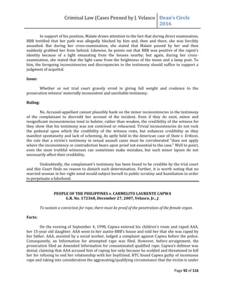Criminal Law (Cases Penned by J. Velasco Dean’s	
  Circle	
  
2016
Page 92 of 116
In support of his position, Malate draws attention to the fact that during direct examination,
BBB testified that her path was allegedly blocked by him and, then and there, she was forcibly
assaulted. But during her cross-examination, she stated that Malate passed by her and then
suddenly	
  grabbed	
  her	
  from	
  behind.	
  Likewise,	
  he	
  points	
  out	
  that	
  BBB	
  was	
  positive	
  of	
  the	
  rapist’s	
  
identity because of a light emanating from the houses nearby; but again, during her cross-
examination, she stated that the light came from the brightness of the moon and a lamp post. To
him, the foregoing inconsistencies and discrepancies in the testimony should suffice to support a
judgment of acquittal.
Issue:
Whether or not trial court gravely erred in giving full weight and credence to the
prosecution	
  witness’	
  materially	
  inconsistent	
  and	
  unreliable	
  testimony.
Ruling:
No. Accused-appellant cannot plausibly bank on the minor inconsistencies in the testimony
of the complainant to discredit her account of the incident. Even if they do exist, minor and
insignificant inconsistencies tend to bolster, rather than weaken, the credibility of the witness for
they show that his testimony was not contrived or rehearsed. Trivial inconsistencies do not rock
the pedestal upon which the credibility of the witness rests, but enhances credibility as they
manifest spontaneity and lack of scheming. As aptly held in the American case of State v. Erikson,
the	
  rule	
  that	
   a	
  victim’s	
  testimony	
  in	
  sexual	
  assault	
  cases	
  must	
  be	
  corroborated	
  "does	
  not	
   apply	
  
where the inconsistency or contradiction bears upon proof not essential to the case." Well to point,
even the most truthful witnesses can sometimes make mistakes, but such minor lapses do not
necessarily affect their credibility.
Undoubtedly,	
  the	
  complainant’s	
  testimony	
  has	
  been	
  found	
  to	
  be	
  credible	
  by	
  the	
  trial	
  court	
  
and this Court finds no reason to disturb such determination. Further, it is worth noting that no
married woman in her right mind would subject herself to public scrutiny and humiliation in order
to perpetuate a falsehood.
PEOPLE OF THE PHILIPPINES v. CARMELITO LAURENTE CAPWA
G.R. No. 172368, December 27, 2007, Velasco, Jr., J.
To sustain a conviction for rape, there must be proof of the penetration of the female organ.
Facts:
On	
  the	
  evening	
  of	
  September	
  4,	
  1998,	
  Capwa	
  entered	
  his	
  children’s	
  room	
  and	
  raped	
  AAA,	
  
her 15-year old daughter. AAA	
  went	
  to	
  her	
  auntie	
  BBB’s	
  house	
  and	
  told	
  her	
  that	
  she	
  was	
  raped	
  by	
  
her father. AAA, assisted by a social worker, lodged a complaint against Capwa before the police.
Consequently, an Information for attempted rape was filed. However, before arraignment, the
prosecution	
  filed	
  an	
  Amended	
  Information	
  for	
  consummated	
  qualified	
  rape.	
  Capwa’s	
  defense	
  was	
  
denial, claiming that AAA accused him of raping her only because he scolded and threatened to kill
her for refusing to end her relationship with her boyfriend. RTC found Capwa guilty of incestuous
rape and taking into consideration the aggravating/qualifying circumstance that the victim is under
 