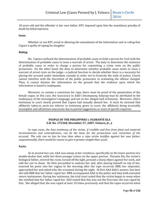 Criminal Law (Cases Penned by J. Velasco Dean’s	
  Circle	
  
2016
Page 93 of 116
18 years old and the offender is her own father, RTC imposed upon him the mandatory penalty of
death by lethal injection.
Issue:
Whether or not RTC erred in allowing the amendment of the Information and in ruling that
Capwa is guilty of raping his daughter
Ruling:
No. Capwa confused the determination of probable cause to hold a person for trial with the
determination of probable cause to issue a warrant of arrest. The duty to determine the existence
of probable cause in order to charge a person for committing a crime rests on the public
prosecutor. On the other hand, the duty to determine whether probable cause exists to issue a
warrant of arrest rests on the judge––a judicial function to decide whether there is a necessity for
placing the accused under immediate custody in order not to frustrate the ends of justice. Courts
cannot interfere with the discretion of the public prosecutor in evaluating the offense charged.
Thus, it cannot dismiss the information on the ground that the evidence upon which the
information is based is inadequate.
Moreover, to sustain a conviction for rape, there must be proof of the penetration of the
female	
  organ.	
  In	
  this	
  case,	
  the	
  inaccuracy	
  in	
  AAA’s Sinumpaang Salaysay may be attributed to the
inadequacy	
  of	
  the	
  investigator’s language, and not on her alleged lack of honesty. Moreover,	
  AAA’s	
  
testimony in court clearly proved that Capwa had sexually abused her. It must be stressed that
affidavits taken ex parte are inferior to testimony given in court, the affidavits being invariably
incomplete and oftentimes inaccurate due to partial suggestions or want of specific inquiries.
PEOPLE OF THE PHILIPPINES v. FLORANTE ELA
G.R. No. 172368, December 27, 2007, Velasco, Jr., J.
In rape cases, the lone testimony of the victim, if credible and free from fatal and material
inconsistencies and contradictions, can be the basis for the prosecution and conviction of the
accused. The rule can no less be true than when a rape victim testifies against her own father;
unquestionably, there would be reason to give it greater weight than usual.
Facts:
At at around two a.m, AAA was asleep at her residence, specifically on the lower portion of a
double-decker bed, while her three younger sisters on the upper portion. Florante Ela, the victim's
biological father, entered the room, turned off the light, pressed a sharp object against her neck, and
told her not to shout. He then proceeded to undress her and, after placing himself on top of her,
inserted his penis into her vagina. In the morning after the rape occurred, BBB, her stepsister,
approached her and asked why she screamed during the night. At first AAA didn't answer, but later
she told BBB that her father raped her. BBB accompanied AAA to the police and they both executed
sworn testimonies. During her testimony, the trial court noted that the victim began to weep when
she testified that her father raped her. AAA stated that this was not the first time she was raped by
him. She alleged that she was raped at least 10 times previously and that the rapes occurred when
 