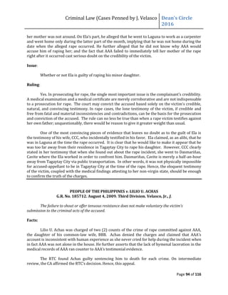 Criminal Law (Cases Penned by J. Velasco Dean’s	
  Circle	
  
2016
Page 94 of 116
her mother was not around. On	
  Ela’s	
  part,	
  he	
  alleged	
  that	
  he	
  went	
  to	
  Laguna	
  to	
  work	
  as	
  a	
  carpenter	
  	
  
and went home only during the latter part of the month, implying that he was not home during the
date when the alleged rape occurred. He further alleged that he did not know why AAA would
accuse him of raping her; and the fact that AAA failed to immediately tell her mother of the rape
right after it occurred cast serious doubt on the credibility of the victim.
Issue:
Whether or not Ela is guilty of raping his minor daughter.
Ruling:
Yes. In prosecuting for rape, the single most important issue is the complainant's credibility.
A medical examination and a medical certificate are merely corroborative and are not indispensable
to a prosecution for rape. The court may convict the accused based solely on the victim's credible,
natural, and convincing testimony. In rape cases, the lone testimony of the victim, if credible and
free from fatal and material inconsistencies and contradictions, can be the basis for the prosecution
and conviction of the accused. The rule can no less be true than when a rape victim testifies against
her own father; unquestionably, there would be reason to give it greater weight than usual.
One of the most convincing pieces of evidence that leaves no doubt as to the guilt of Ela is
the testimony of his wife, CCC, who incidentally testified in his favor. Ela claimed, as an alibi, that he
was in Laguna at the time the rape occurred. It is clear that he would like to make it appear that he
was too far away from their residence in Tagaytay City to rape his daughter. However, CCC clearly
stated in her testimony that when she found out about the rape incident, she went to Dasmariñas,
Cavite where the Ela worked in order to confront him. Dasmariñas, Cavite is merely a half-an-hour
away from Tagaytay City via public transportation. In other words, it was not physically impossible
for accused-appellant to be in Tagaytay City at the time of the rape. Hence, the eloquent testimony
of the victim, coupled with the medical findings attesting to her non-virgin state, should be enough
to confirm the truth of the charges.
PEOPLE OF THE PHILIPPINES v. LILIO U. ACHAS
G.R. No. 185712. August 4, 2009. Third Division. Velasco, Jr., J.
The	
  failure	
  to	
  shout	
  or	
  offer	
  tenuous	
  resistance	
  does	
  not	
  make	
  voluntary	
  the	
  victim’s	
  
submission to the criminal acts of the accused.
Facts:
Lilio U. Achas was charged of two (2) counts of the crime of rape committed against AAA,
the daughter of his common-law	
   wife,	
   BBB.	
   	
   Achas	
   denied	
   the	
   charges	
   and	
   claimed	
   that	
   AAA’s	
  
account is inconsistent with human experience as she never cried for help during the incident when
in fact AAA was not alone in the house. He further asserts that the lack of hymenal laceration in the
medical	
  records	
  of	
  AAA	
  ran	
  counter	
  to	
  AAA’s	
  testimonial	
  evidence.	
  
The RTC found Achas guilty sentencing him to death for each crime. On intermediate
review,	
  the	
  CA	
  affirmed	
  the	
  RTC’s	
  decision.	
  Hence,	
  this	
  appeal.
 