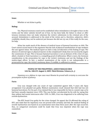 Criminal Law (Cases Penned by J. Velasco Dean’s	
  Circle	
  
2016
Page 95 of 116
Issue:
Whether or not Achas is guilty.
Ruling:
Yes. Physical resistance need not be established when intimidation is brought to bear on the
victim and the latter submits herself out of fear. As has been held, the failure to shout or offer
tenuous	
   resistance	
   does	
   not	
   make	
   voluntary	
   the	
   victim’s	
   submission	
   to	
   the	
   criminal	
   acts	
   of	
   the	
  
accused. Intimidation is addressed to the mind of the victim and is, therefore, subjective.	
  AAA’s	
  
credibility should, thus, not be undercut just because she did not cry out, if this really be the case,
for help.
Achas has made much of the absence of medical traces of hymenal laceration on AAA. The
Court cannot accord merit to the argument that the lack of physical manifestation of rape weakens
the case against Achas. The medical report on AAA is only corroborative of the finding of rape. The
absence	
  of	
  external	
  signs	
  or	
  physical	
  injuries	
  on	
  the	
  complainant’s	
  body	
  does	
  not	
  necessarily	
  negate
the commission of rape. This is because hymenal laceration is not an element of the crime of rape,
albeit a healed or fresh laceration is a compelling proof of defloration. What is more, the foremost
consideration in the prosecution for rape is the victim’s	
   testimony	
   and	
   not	
   the	
   findings	
   of	
   the	
  
medico-legal officer. In fact, a medical examination of the victim is not indispensable in a
prosecution	
  for	
  rape;	
  the	
  victim’s	
  testimony	
  alone,	
  if	
  credible,	
  is	
  sufficient	
  to	
  convict.	
  
PEOPLE OF THE PHILIPPINES v. JESUS PARAGAS CRUZ
G.R. No. 186129. August 4, 2009. Third Division. Velasco, Jr., J.
Impotency as a defense in rape cases must likewise be proved with certainty to overcome the
presumption in favor of potency.
Facts:
Cruz was charged with one count of rape committed against AAA, 9 years old. Upon
arraignment Cruz pleaded not guilty. Medical examination result showed that AAA had two (2)
hymenal lacerations. For his part, Cruz claimed that it was impossible for him to commit rape as he
had been sexually impotent since 1995. This was further corroborated by his wife by saying that
they seldom had sexual intercourse after 1995. In 2001, Cruz was diagnosed to be suffering from
erectile dysfunction.
The RTC found Cruz guilty for the crime charged. On appeal, the CA affirmed the ruling of
RTC and ruled that his impotency was not proved with certainty and that the medical finding of
erectile dysfunction was based on an examination more than three years after the rape occurred;
thus, no categorical conclusion could be made that Cruz was impotent when the rape was
committed.
Issue:
 