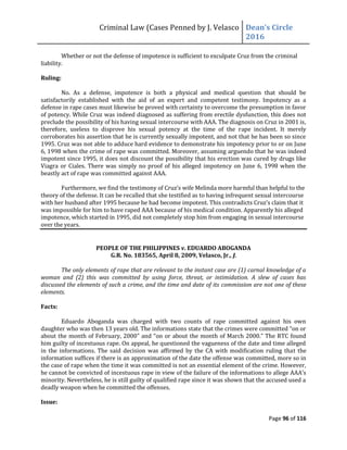 Criminal Law (Cases Penned by J. Velasco Dean’s	
  Circle	
  
2016
Page 96 of 116
Whether or not the defense of impotence is sufficient to exculpate Cruz from the criminal
liability.
Ruling:
No. As a defense, impotence is both a physical and medical question that should be
satisfactorily established with the aid of an expert and competent testimony. Impotency as a
defense in rape cases must likewise be proved with certainty to overcome the presumption in favor
of potency. While Cruz was indeed diagnosed as suffering from erectile dysfunction, this does not
preclude the possibility of his having sexual intercourse with AAA. The diagnosis on Cruz in 2001 is,
therefore, useless to disprove his sexual potency at the time of the rape incident. It merely
corroborates his assertion that he is currently sexually impotent, and not that he has been so since
1995. Cruz was not able to adduce hard evidence to demonstrate his impotency prior to or on June
6, 1998 when the crime of rape was committed. Moreover, assuming arguendo that he was indeed
impotent since 1995, it does not discount the possibility that his erection was cured by drugs like
Viagra or Ciales. There was simply no proof of his alleged impotency on June 6, 1998 when the
beastly act of rape was committed against AAA.
Furthermore,	
  we	
  find	
  the	
  testimony	
  of	
  Cruz’s	
  wife	
  Melinda	
  more	
  harmful	
  than	
  helpful	
  to	
  the	
  
theory of the defense. It can be recalled that she testified as to having infrequent sexual intercourse
with her husband	
  after	
  1995	
  because	
  he	
  had	
  become	
  impotent.	
  This	
  contradicts	
  Cruz’s	
  claim	
  that	
  it	
  
was impossible for him to have raped AAA because of his medical condition. Apparently his alleged
impotence, which started in 1995, did not completely stop him from engaging in sexual intercourse
over the years.
PEOPLE OF THE PHILIPPINES v. EDUARDO ABOGANDA
G.R. No. 183565, April 8, 2009, Velasco, Jr., J.
The only elements of rape that are relevant to the instant case are (1) carnal knowledge of a
woman and (2) this was committed by using force, threat, or intimidation. A slew of cases has
discussed the elements of such a crime, and the time and date of its commission are not one of these
elements.
Facts:
Eduardo Aboganda was charged with two counts of rape committed against his own
daughter	
  who	
  was	
  then	
  13	
  years	
  old.	
  The	
  informations	
  state	
  that	
  the	
  crimes	
  were	
  committed	
  “on	
  or	
  
about the month of February,	
  2000”	
  and	
  “on	
  or	
  about	
  the	
  month	
  of	
  March	
  2000.”	
  The	
  RTC	
  found	
  
him guilty of incestuous rape. On appeal, he questioned the vagueness of the date and time alleged
in the informations. The said decision was affirmed by the CA with modification ruling that the
information suffices if there is an approximation of the date the offense was committed, more so in
the case of rape when the time it was committed is not an essential element of the crime. However,
he cannot be convicted of incestuous rape in view of	
  the	
  failure	
  of	
  the	
  informations	
  to	
  allege	
  AAA’s	
  
minority. Nevertheless, he is still guilty of qualified rape since it was shown that the accused used a
deadly weapon when he committed the offenses.
Issue:
 