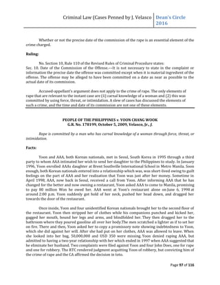 Criminal Law (Cases Penned by J. Velasco Dean’s	
  Circle	
  
2016
Page 97 of 116
Whether or not the precise date of the commission of the rape is an essential element of the
crime charged.
Ruling:
No. Section 10, Rule 110 of the Revised Rules of Criminal Procedure states:
Sec. 10. Date of the Commission of the Offense.––It is not necessary to state in the complaint or
information the precise date the offense was committed except when it is material ingredient of the
offense. The offense may be alleged to have been committed on a date as near as possible to the
actual date of its commission.
Accused-appellant’s	
  argument	
  does not apply to the crime of rape. The only elements of
rape that are relevant to the instant case are (1) carnal knowledge of a woman and (2) this was
committed by using force, threat, or intimidation. A slew of cases has discussed the elements of
such a crime, and the time and date of its commission are not one of these elements.
PEOPLE OF THE PHILIPPINES v. YOON CHANG WOOK
G.R. No. 178199, October 5, 2009, Velasco, Jr., J.
Rape is committed by a man who has carnal knowledge of a woman through force, threat, or
intimidation.
Facts:
Yoon and AAA, both Korean nationals, met in Seoul, South Korea in 1995 through a third
party to whom AAA intimated her wish to send her daughter to the Philippines to study. In January
1996, Yoon enrolled AAAs daughter at Brent Southville International School in Metro Manila. Soon
enough, both Korean nationals entered into a relationship which was, was short-lived owing to guilt
feelings on the part of AAA and her realization that Yoon was just after her money. Sometime in
April 1998, AAA, now back in Seoul, received a call from Yoon. After informing AAA that he has
changed for the better and now owning a restaurant, Yoon asked AAA to come to Manila, promising
to	
   pay	
   80	
   million	
   Won	
   he	
   owed	
   her.	
   AAA	
   went	
   at	
   Yoon’s	
   restaurant	
   alone on June 6, 1998 at
around 2:00 p.m. Yoon suddenly got hold of her neck, pushed her head down, and dragged her
towards the door of the restaurant.
Once inside, Yoon and four unidentified Korean nationals brought her to the second floor of
the restaurant. Yoon then stripped her of clothes while his companions punched and kicked her,
gagged her mouth, bound her legs and arms, and blindfolded her. They then dragged her to the
bathroom where they poured gasoline all over her body.The men scratched a lighter as if to set her
on fire. There and then, Yoon asked her to copy a promissory note showing indebtedness to Yoon,
which she did against her will. After she had put on her clothes, AAA was allowed to leave. When
she looked into her bag, 50,000,000 and USD 350 were missing. Yoon denied raping AAA, but
admitted to having a two-year relationship with her which ended in 1997 when AAA suggested that
he eliminate her husband. Two complaints were filed against Yoon and four John Does, one for rape
and one for robbery. The RTC rendered judgment acquitting Yoon of robbery, but convicting him of
the crime of rape and the CA affirmed the decision in toto.
 