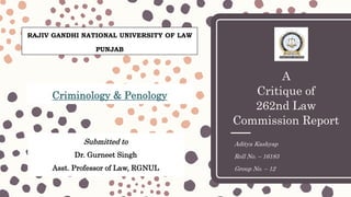 A
Critique of
262nd Law
Commission Report
Aditya Kashyap
Roll No. – 16183
Group No. – 12
Submitted to
Dr. Gurneet Singh
Asst. Professor of Law, RGNUL
Criminology & Penology
RAJIV GANDHI NATIONAL UNIVERSITY OF LAW
PUNJAB
 