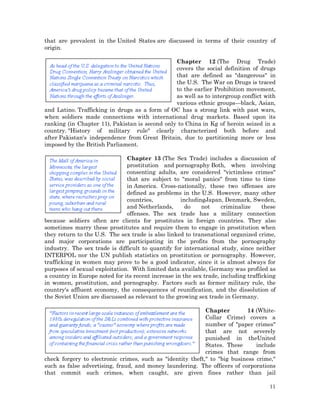that are prevalent in the United States are discussed in terms of their country of
origin.
Chapter 12 (The Drug Trade)
covers the social definition of drugs
that are defined as "dangerous" in
the U.S. The War on Drugs is traced
to the earlier Prohibition movement,
as well as to intergroup conflict with
various ethnic groups—black, Asian,
and Latino. Trafficking in drugs as a form of OC has a strong link with past wars,
when soldiers made connections with international drug markets. Based upon its
ranking (in Chapter 11), Pakistan is second only to China in Kg of heroin seized in a
country. "History of military rule" clearly characterized both before and
after Pakistan's independence from Great Britain, due to partitioning more or less
imposed by the British Parliament.
Chapter 13 (The Sex Trade) includes a discussion of
prostitution and pornography Both, when involving
consenting adults, are considered "victimless crimes"
that are subject to "moral panics" from time to time
in America. Cross-nationally, these two offenses are
defined as problems in the U.S. However, many other
countries,
includingJapan, Denmark, Sweden,
and Netherlands,
do
not
criminalize
these
offenses. The sex trade has a military connection
because soldiers often are clients for prostitutes in foreign countries. They also
sometimes marry these prostitutes and require them to engage in prostitution when
they return to the U.S. The sex trade is also linked to transnational organized crime,
and major corporations are participating in the profits from the pornography
industry. The sex trade is difficult to quantify for international study, since neither
INTERPOL nor the UN publish statistics on prostitution or pornography. However,
trafficking in women may prove to be a good indicator, since it is almost always for
purposes of sexual exploitation. With limited data available, Germany was profiled as
a country in Europe noted for its recent increase in the sex trade, including trafficking
in women, prostitution, and pornography. Factors such as former military rule, the
country's affluent economy, the consequences of reunification, and the dissolution of
the Soviet Union are discussed as relevant to the growing sex trade in Germany.
Chapter
14 (WhiteCollar Crime) covers a
number of "paper crimes"
that are not severely
punished in theUnited
States. These
include
crimes that range from
check forgery to electronic crimes, such as "identity theft," to "big business crime,"
such as false advertising, fraud, and money laundering. The officers of corporations
that commit such crimes, when caught, are given fines rather than jail
11

 