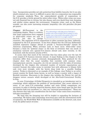 time. Incorporation provides not only protection from liability lawsuits, but it can also
shield criminal acts, since it is difficult to prove who in a corporation was responsible
for corporate misdeeds. Thus, the unprecedented growth of corporations in
the U.S. provides a fertile ground for white-collar crime. White-collar crime can cause
not only financial loss to victims, but also disease and even death from toxic dumping
and similar crimes against the environment. Corporate crime, such as the Enron
scandal, can also cause increasing economic inequality—the rich getricher..the poor
get poorer.
Chapter 15 (Terrorism) is the
concluding chapter. There is evidence
that large corporations have engaged
in white-collar crimes not only in
the U.S.,
but
also in
foreign
countries. The expansion of U.S. corporations to other countries has been, indirectly,
supported by the U.S. government. It has been alleged that the CIA has deliberately
installed repressive regimes abroad to provide a "business-friendly" climate for
American corporations. When activities such as these occur, white-collar crime
becomes a basis for "political crime" in the form of terrorism that can result in
retaliatory terrorist acts against U.S. citizens abroad and, more recently, in the
homeland, with the terrorist attacks of 9/11.
It seems clear that much of the terrorism that has taken place over the last 30
years targets U.S. business interests abroad. A major finding in this chapter is that
terrorists differ from common criminals demographically. Data produced for the
chapter show that the usual variables that correlate with common crime
(unemployment, poverty, inequality, etc.) do not correlate with the index of terrorism
developed for the chapter (the estimated number of terrorist organizations per
country). Instead, this index seems to correlate best with adherence to Islamic faith
and, even more strongly, with the heroin drug trade (as a possible funding
source). Turkey is discussed as an example of this linkage, since Turkey is an active
transit country for South Asian heroin, as well as being a country with a legacy of
Kurdish terrorism. Discussion in the chapter also includes the Patriot Act and the
dungeon torture scenario which developed at the Abu Graib Correctional Facility
in Iraq.
In sum, Criminology: A Global Perspective is intended as an introductory text in
criminology which addresses the problem of "provincialism" that seems inherent in
many, if not most, U.S. criminology studies and texts. Global comparisons are
necessary in order to develop improved theories about crime based upon the fact that
the theories hold true anywhere--i.e., they are "universal generalizations." These are
also theories that take into consideration the fact that "crime comes from everywhere,
and goes everywhere."
We hope that the foregoing text will be helpful in expanding the horizons of
criminology. We believe that criminology must keep pace with the international world
of commerce, the World Wide Web of information available on the Internet, and, most
of all, the global nature of crime.

12

 