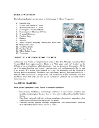TABLE OF CONTENTS
The following chapters are included in Criminology: A Global Perspective:
1.
2.
3.
4.
5.
6.
7.
8.
9.
10.
11.
12.
13.
14.
15.

Introduction
Extent and Trends in Crime
Historical Theories of Crime
Sociological Theories of Crime
Contemporary Theories of Crime
Criminal Homicide
Forcible Rape
Robbery
Assault
Sneak Thieves: Burglary, Larceny and Auto Theft
Organized Crime
The Drug Trade
The Sex Trade
White-Collar Crime
Terrorism

OBTAINING A REVIEW COPY OF THIS TEXT
Instructors can obtain a complementary copy of this text through contacting their
Prentice-Hall field representative. There is a “find your local rep” locator on the
Website www.prenhall.com, which instructors can use to receive desk copies. At the
top of the page there is a "rep locator." An instructor only needs to type in the zip code
of his school. If a school isn't covered by a rep, the instructor will be directed to
Faculty Services via email. Professors can also contact Faculty Services directly at 1800-526-0485. In addition to a copy of the text, instructors will be provided a 900-item
Electronic Test Item File, as well as an Instructor's Manual for the text prior to
classroom use.
HALLMARK FEATURES
True global perspective not found in competing books.




Goes beyond traditional criminology textbooks to cover more countries and
identify criminological theories that are true universally, not just in the United
States.
Uses both national and international databases throughout, assessing crime
and crime trends in countries around the world.
Provides country profiles, country comparisons, and cross-national analyses
that reflect the international nature of crime.

2

 