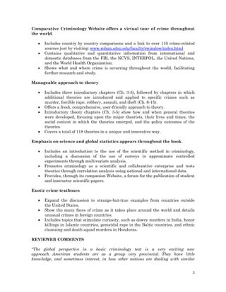 Comparative Criminology Website offers a virtual tour of crime throughout
the world.




Includes country by country comparisons and a link to over 110 crime-related
sources just by visiting: www.rohan.sdsu.edu/faculty/rwinslow/index.html
Contains qualitative and quantitative information from international and
domestic databases from the FBI, the NCVS, INTERPOL, the United Nations,
and the World Health Organization.
Shows what and where crime is occurring throughout the world, facilitating
further research and study.

Manageable approach to theory






Includes three introductory chapters (Ch. 3-5), followed by chapters in which
additional theories are introduced and applied to specific crimes such as
murder, forcible rape, robbery, assault, and theft (Ch. 6-15).
Offers a fresh, comprehensive, user-friendly approach to theory.
Introductory theory chapters (Ch. 3-5) show how and when general theories
were developed, focusing upon the major theorists, their lives and times, the
social context in which the theories emerged, and the policy outcomes of the
theories.
Covers a total of 118 theories in a unique and innovative way.

Emphasis on science and global statistics appears throughout the book.




Includes an introduction to the use of the scientific method in criminology,
including a discussion of the use of surveys to approximate controlled
experiments through multivariate analysis.
Promotes criminology as a scientific and collaborative enterprise and tests
theories through correlation analysis using national and international data.
Provides, through its companion Website, a forum for the publication of student
and instructor scientific papers.

Exotic crime textboxes




Expand the discussion to strange-but-true examples from countries outside
the United States.
Show the many faces of crime as it takes place around the world and details
unusual crimes in foreign countries.
Includes topics that stimulate curiosity, such as dowry murders in India, honor
killings in Islamic countries, genocidal rape in the Baltic countries, and ethnic
cleansing and death squad murders in Honduras.

REVIEWER COMMENTS
"The global perspective in a basic criminology text is a very exciting new
approach. American students are as a group very provincial. They have little
knowledge, and sometimes interest, in how other nations are dealing with similar
3

 