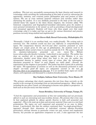 problems. This text very successfully communicates the basic theories and research in
criminology while enriching the understanding of this body of work by referencing the
approaches, statistics, and criminal justice philosophies past and present of other
nations. The use of cross national material enhances and enriches rather than
distracting the student. It is very skillfully presented in the body of the text and in
selected boxes." [In regard to the three theory chapters, the reviewer adds] "The
historical, comparative and biographical/anecdotal information gives the student a
more personal introduction to the 'greats' as well as providing a broad developmental
and conceptual approach. Students will know who these people were that made
criminology what it is today and how we got to the various theoretical and practice
positions currently being studied and implemented."
Julia Glover-Hall, Drexel University, Philadelphia PA
"Personally, I think it is an excellent book, very reader-friendly. The writing style is
extremely nice. The students would not have any difficulty in comprehending the
topics. The comparisons between the U.S. and other countries presented in each
chapter are simply great. In this age of globalization, the students need to be
knowledgeable about varied crimes in countries outside the U.S. The sources used and
the
statistics/information
presented
are
very
recent. The
Website
(www.rohan.sdsu.edu/faculty/rwinslow /index.html) is just excellent. The author has
done an excellent job in putting things together on this Website; it is very
informative. Another great thing about this book is the way the author has
incorporated theories to explain varied types of crimes. Also, the information/
discussion presented in "boxes" in each chapter are really good! ...Overall, the
organization of the chapters is just perfect! The author has done a great job in selecting
the topics. The organization of sections as well as the discussions presented in each
chapter are really good! All topics are adequately covered in the text....At
this time, there is no competition for this text. It is an excellent book, topics are nicely
chosen, well-organized, and discussed in a student-friendly fashion."
Roy Sudipto, Indiana State University, Terre Haute, IN
"The primary advantage that clearly separates this text from those currently on the
market is the coverage of criminology from an international perspective. Many schools,
including the one where I teach, are attempting to become more global in perspective. A
book such as this fits nicely into that mission."
Susan Brinkley, University of Tampa, Tampa, FL
"I find the organization and presentation of this text outstanding and not previously
offered in such an interesting and easy-to-follow format...The premise that crime may
be best explained globally by offense specific theories is both well presented and
supported ...This is the most up-to-date and accurate material I have seen in a text book
presentation. The topics are well organized and presented in an easy to follow
format. I particularly like that the authors continued their "no-single-grand-theory"
approach through their discussion of individual criminal offenses. Providing
particularly relevant theories to particular crimes not only reviews and emphasizes
theories, but provides an application component as well....I also appreciate the text
4

 