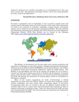 stating it's preference for scientific criminology on an international level....You may
have a winner here. International criminology, I believe, will be the coming discipline
for study, research and application."
Ronald Thrasher, Oklahoma State University, Stillwater, OK
OVERVIEW
To create a comparative text in criminology, it was our goal to compile crime and
criminal justice information about all of the countries of the world. Such information
we found to be scattered in textbooks, anthologies, journal articles, government
reports, and in reports by non-government organizations (NGOs). We have gathered
this information and placed it on a Website that will be referred to as the Comparative
Criminology Website (CCW). This Website can be viewed at the following
URL: http://www.rohan.sdsu.edu/faculty/rwinslow/index.html

The Website, in development over the past eight years, contains qualitative and
quantitative information on over 230 countries, including international and domestic
databases from the FBI, the NCVS, INTERPOL, and the United Nations. The CCW is
a compilation drawn from government publications, which are public domain. The
Website is not copyrighted, and will not be, because the purpose of it is to create a
research tool that can be drawn upon freely to facilitate the development of research
papers, texts and other media. Permissions are not required for materials quoted from
the CCW. We welcome the submission of research papers, which we will publish on
the Website, if desired.
Many of the country comparisons we make in Criminology: a Global
Perspective are drawn from this Website. Others are drawn from textbooks, journal
articles, anthologies, and news stories. Some comparisons appear in text boxes
accompanying topics that are covered in the text. In addition, country profiles on
countries high or low in a given crime and international data analyses are done in
chapters pertaining to particular crimes. These are drawn from the CCW and data
sets contained within the CCW. We term these data sets collectively the Comparative
Criminology Database (CCDB).
5

 
