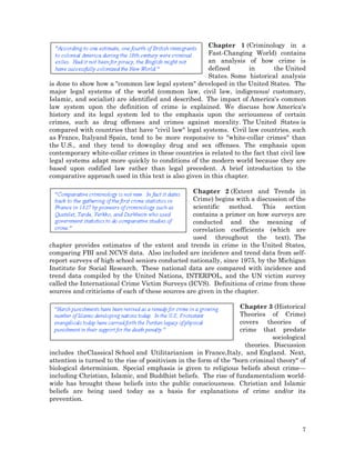 Chapter 1 (Criminology in a
Fast-Changing World) contains
an analysis of how crime is
defined
in
the United
States. Some historical analysis
is done to show how a "common law legal system" developed in the United States. The
major legal systems of the world (common law, civil law, indigenous/ customary,
Islamic, and socialist) are identified and described. The impact of America's common
law system upon the definition of crime is explained. We discuss how America's
history and its legal system led to the emphasis upon the seriousness of certain
crimes, such as drug offenses and crimes against morality. The United States is
compared with countries that have "civil law" legal systems. Civil law countries, such
as France, Italyand Spain, tend to be more responsive to "white-collar crimes" than
the U.S., and they tend to downplay drug and sex offenses. The emphasis upon
contemporary white-collar crimes in these countries is related to the fact that civil law
legal systems adapt more quickly to conditions of the modern world because they are
based upon codified law rather than legal precedent. A brief introduction to the
comparative approach used in this text is also given in this chapter.
Chapter 2 (Extent and Trends in
Crime) begins with a discussion of the
scientific
method. This
section
contains a primer on how surveys are
conducted and the meaning of
correlation coefficients (which are
used throughout the text). The
chapter provides estimates of the extent and trends in crime in the United States,
comparing FBI and NCVS data. Also included are incidence and trend data from selfreport surveys of high school seniors conducted nationally, since 1975, by the Michigan
Institute for Social Research. These national data are compared with incidence and
trend data compiled by the United Nations, INTERPOL, and the UN victim survey
called the International Crime Victim Surveys (ICVS). Definitions of crime from these
sources and criticisms of each of these sources are given in the chapter.
Chapter 3 (Historical
Theories of Crime)
covers theories of
crime that predate
sociological
theories. Discussion
includes theClassical School and Utilitarianism in France,Italy, and England. Next,
attention is turned to the rise of positivism in the form of the "born criminal theory" of
biological determinism. Special emphasis is given to religious beliefs about crime—
including Christian, Islamic, and Buddhist beliefs. The rise of fundamentalism worldwide has brought these beliefs into the public consciousness. Christian and Islamic
beliefs are being used today as a basis for explanations of crime and/or its
prevention.

7

 