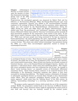 Chapter
4 (Sociological
Theories of Crime) focuses
upon the theories of crime
that dominated criminology
during most of the 20th
Century. A
product
of
Progressivism, the sociological approach was pioneered by Robert Park and his
followers at the University ofChicago. While the Chicago School focused upon local
community organization, direction was shifted to the macrosociological (societal)
emphasis in the writings of Robert K. Merton and his associates, whose opportunity
theory was well received by the Kennedy/Johnson administrations during the
1960s. During the 1970s and 1980s Nixon and Reagan administrations, politics
shifted away from "big government" and "entitlement" programs, and the labeling
theory of Howard S. Becker that called for "diversion" of criminals and the mentally ill
from government programs fit the conservative social context of the times. As the
20th century ended, it became evident that the diversion approach had "widened the
net." While more and more people were being sentenced to "do time in community
based organizations," the prison population also grew, exponentially. This led to an
attack by sociologists of the "conflict school" upon the criminal justice system itself as
a source of crime. This school, also called "critical criminology," was prominent during
the 1990s, at a time when non-sociological approaches started to emerge in
criminological literature.
Chapter
5 (Contemporary
Theories
of
Crime) calls
attention
to
alternative theories
to sociological theories of crime. These theories became popular based upon a variety
of reasons—the public fear of crime, the development of the "nothing works" doctrine,
and a trend toward conservatism. Many of these new theories are actually revisions of
historical theories, such as the Classical School and biological theories. Another new
approach is "self-control theory" which stems from theChicago School. This chapter
also covers sociological theories that have withstood the test of time. An example is
Akers' "social learning theory," an expanded version of Sutherland's differential
association theory. Social learning theory continues to be respected because of its
relationship to the therapeutic community programs that appear to have been
successful in treating drug addiction. The chapter contains a description of attempts
to reformulate sociological theories to overcome flaws thought to have characterized
earlier efforts. "New and improved" sociological theories include the "restorative
justice approach," which arises from the "labeling theory" of the 20th century. In
addition, "peacemaking criminology" is a surviving nonviolent version of "conflict
theory."
We propose another approach to theory which entails the use of the comparative
method. Briefly, the comparative method leads to the discovery of different theories
for different crimes. Thus, deterrence theory might be appropriate for crimes (such as
auto theft and larceny) that are leniently treated by the criminal justice
8

 