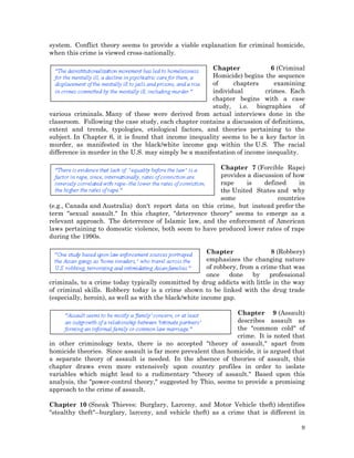 system. Conflict theory seems to provide a viable explanation for criminal homicide,
when this crime is viewed cross-nationally.
Chapter
6 (Criminal
Homicide) begins the sequence
of
chapters
examining
individual
crimes. Each
chapter begins with a case
study, i.e. biographies of
various criminals. Many of these were derived from actual interviews done in the
classroom. Following the case study, each chapter contains a discussion of definitions,
extent and trends, typologies, etiological factors, and theories pertaining to the
subject. In Chapter 6, it is found that income inequality seems to be a key factor in
murder, as manifested in the black/white income gap within the U.S. The racial
difference in murder in the U.S. may simply be a manifestation of income inequality.
Chapter 7 (Forcible Rape)
provides a discussion of how
rape
is
defined
in
the United States and why
some
countries
(e.g., Canada and Australia) don't report data on this crime, but instead prefer the
term "sexual assault." In this chapter, "deterrence theory" seems to emerge as a
relevant approach. The deterrence of Islamic law, and the enforcement of American
laws pertaining to domestic violence, both seem to have produced lower rates of rape
during the 1990s.
Chapter
8 (Robbery)
emphasizes the changing nature
of robbery, from a crime that was
once
done
by
professional
criminals, to a crime today typically committed by drug addicts with little in the way
of criminal skills. Robbery today is a crime shown to be linked with the drug trade
(especially, heroin), as well as with the black/white income gap.
Chapter 9 (Assault)
describes assault as
the "common cold" of
crime. It is noted that
in other criminology texts, there is no accepted "theory of assault," apart from
homicide theories. Since assault is far more prevalent than homicide, it is argued that
a separate theory of assault is needed. In the absence of theories of assault, this
chapter draws even more extensively upon country profiles in order to isolate
variables which might lead to a rudimentary "theory of assault." Based upon this
analysis, the "power-control theory," suggested by Thio, seems to provide a promising
approach to the crime of assault.
Chapter 10 (Sneak Thieves: Burglary, Larceny, and Motor Vehicle theft) identifies
"stealthy theft"--burglary, larceny, and vehicle theft) as a crime that is different in
9

 
