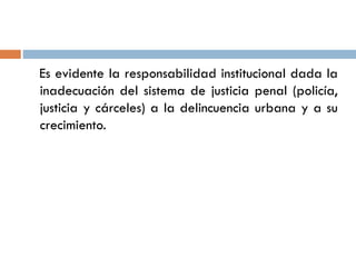 Es evidente la responsabilidad institucional dada la
inadecuación del sistema de justicia penal (policía,
justicia y cárceles) a la delincuencia urbana y a su
crecimiento.
 