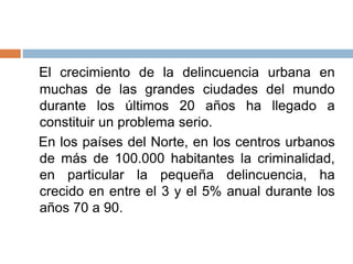El crecimiento de la delincuencia urbana en
muchas de las grandes ciudades del mundo
durante los últimos 20 años ha llegado a
constituir un problema serio.
En los países del Norte, en los centros urbanos
de más de 100.000 habitantes la criminalidad,
en particular la pequeña delincuencia, ha
crecido en entre el 3 y el 5% anual durante los
años 70 a 90.
 