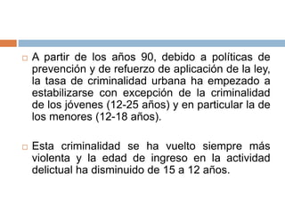  A partir de los años 90, debido a políticas de
prevención y de refuerzo de aplicación de la ley,
la tasa de criminalidad urbana ha empezado a
estabilizarse con excepción de la criminalidad
de los jóvenes (12-25 años) y en particular la de
los menores (12-18 años).
 Esta criminalidad se ha vuelto siempre más
violenta y la edad de ingreso en la actividad
delictual ha disminuido de 15 a 12 años.
 